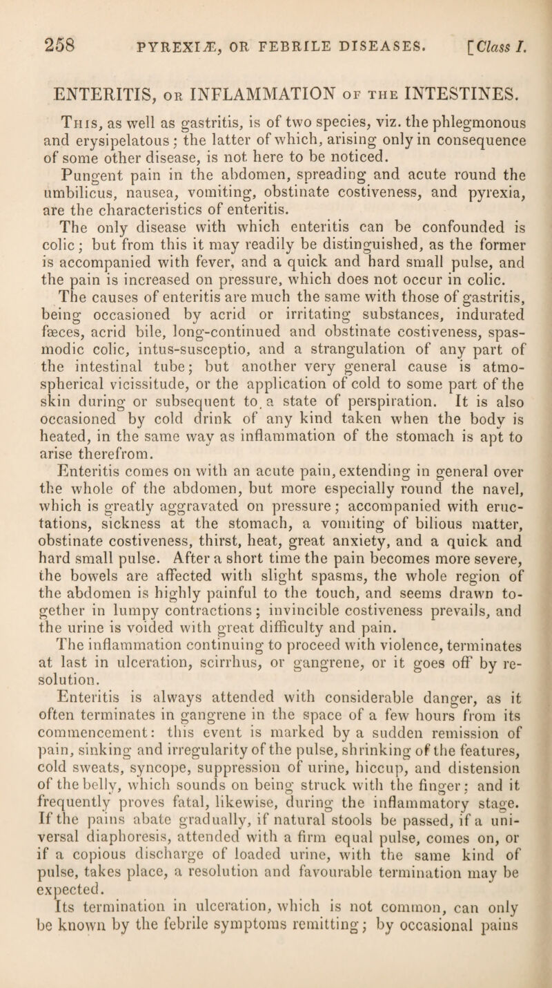 CYNANCHE PHARYNGffEA, or INFLAMMATION of the PHARYNX. This differs from cynanche tonsillaris only in the seat of the inflammation. It is of the same nature, is produced by the same causes, and requires a similar medicinal treatment. No surgical assistance can be adopted. PLEURITIS, or PLEURISY. Pleurisy is an inflammation of the membrane lining and enveloping the lungs, attended with an acute pain in the side, which is highly aggravated on a full inspiration, a short and hard cough, difficulty of lying on the side affected, fever, and a full, quick, and hard pulse. In some instances the inflammation is partial, or affects one place in particular, which is commonly on the right side; but in general a morbid affection is communicated throughout its whole extent. The disease is occasioned by exposure to cold, and by all the causes which usually give rise to other inflammatory complaints ; and it attacks chiefly those of a vigorous constitution and plethoric habit. In consequence of the previous inflammation, it is apt, at its departure, to leave behind a thickening of the pleura, or adhe¬ sions to the ribs and intercostal muscles, which either lay the foundation of future pneumonic complaints, or render the patient more susceptible of the changes in the state of the atmosphere than before. It comes on with an acute pain in the side, which is much aggravated on making a full inspiration, and is accompanied by flushing in the face, increased heat over the whole body, thirst, rigors, difficulty of lying on the side affected, together with nausea, and a hard short cough; and the pulse is hard, strong, and fre¬ quent, and vibrates under the finger when pressed upon, not unlike the tense string of a musical instrument; the tongue is loaded with fur, there is great restlessness, and the urine is high-coloured and scanty. When blood is drawn, and allowed to stand for a short time, it will be cupped, and exhibit a thick sizy or buffy coat on its surface, consisting of the coagulable lymph or fibrin. If the disease is neglected at its onset, and the inflammation proceeds with great violence and rapidity, the lungs themselves become affected, the passage of the blood through them is stopped, and the patient is suffocated; or, from a combination of the two affections, the inflammation proceeds on to suppuration, and an abscess is formed. The prognostic in pleurisy must be drawn from the severity of the symptoms. If the fever and inflammation have run high, and the pain should cease suddenly, with a change of countenance and a sinking of the pulse, great danger may be apprehended; but if