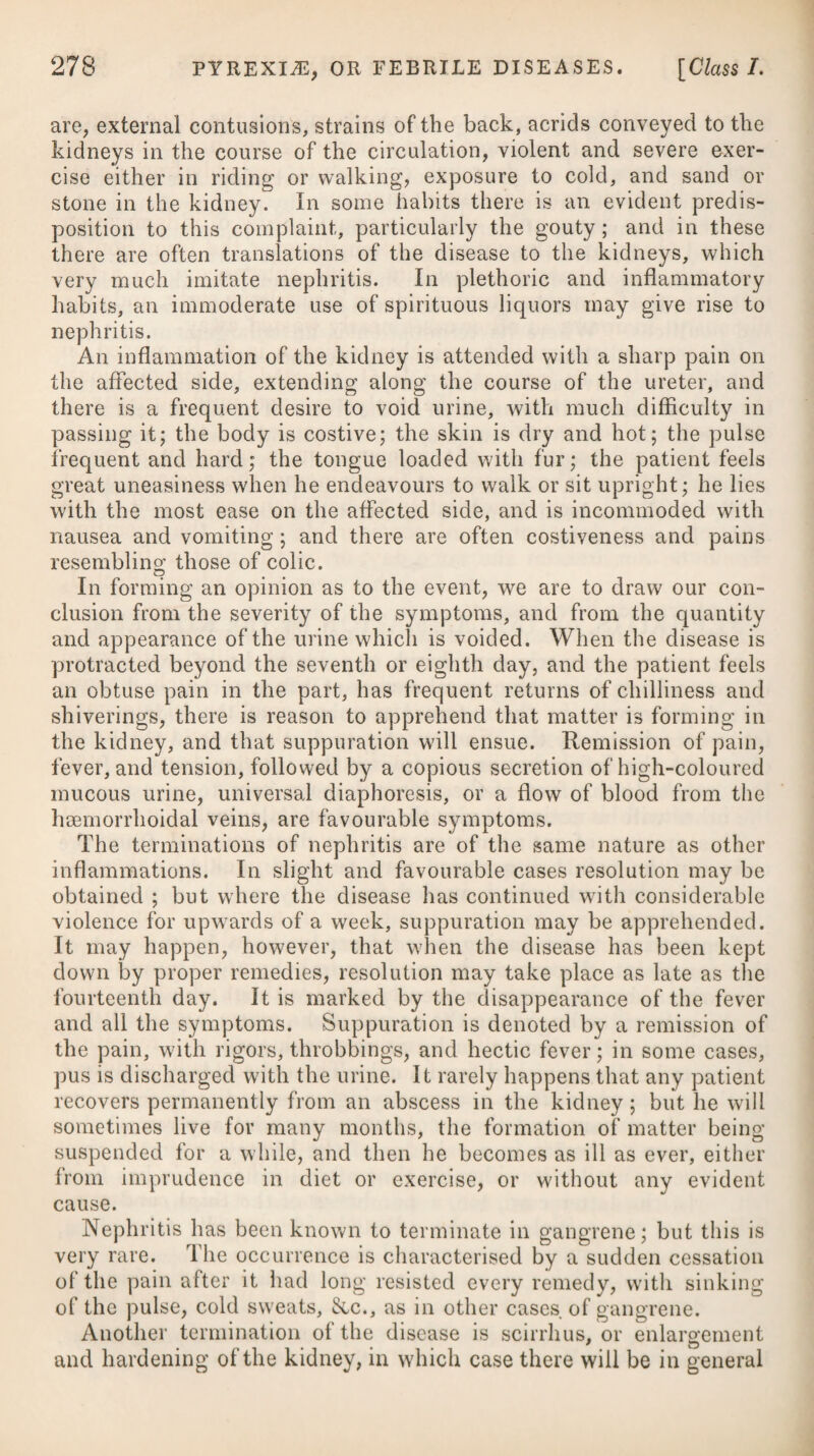 and leave a great extent of marshy ground, the exhalations from which produce the disease; and it has been found, that by removing to a proper distance from these, the disorder was prevented, although the influence of the moon remained the same. People in warm climates usually take their exercise very early in the morning, but not unfrequently in the evening, being prevented in the day by excessive heat: the cool and damp air, to which they are thereby exposed, often produces fevers, which have absurdly been attributed to the influence of the moon. A similar explana¬ tion may be given of the influence which the winds are said to have on fevers. In some marshy countries they produce intermittents when they blow over the marshes, and cease to spread when the wind changes its direction. A watery, poor diet, great fatigue, long watching, intemperance, grief, much anxiety, debility, exposure to cold, lying in damp rooms or beds, wearing damp linen, a warm, moist, or cold, damp atmosphere, the suppression of some long-accustomed evacuation, the recession of eruptions and preceding disease, have been ranked among the exciting causes of intermittents ; but it is more reason¬ able to suppose that these circumstances act only by inducing that state of the body which predisposes to these complaints. By some it has been imagined, that an intermittent fever may be communi¬ cated by contagion; but this supposition is by no means consistent with general observation. One peculiarity in this fever is, its great susceptibility of a renewal from very slight causes, as from the prevalence of an easterly wind, exposure to night air, or from the repetition of the original exciting cause. It would appear likewise, that a predis¬ position is left in the habit, which favours the recurrence of the complaint. In this circumstance, intermittents differ from most other fevers; as it is well known, that after a continued fever has once occurred, and been completely removed, the person so affected is not so liable to a fresh attack of the disorder, as one in whom it had never taken place. We have not yet attained a certain knowledge of the proximate cause of an intermittent fever; but a deranged state of the stomach and primse vise is that which is most generally ascribed. Each paroxysm of an intermittent fever is divided into three different stages, which are called the cold, the hot, and the sweat¬ ing stages, or fits. The cold stage commences with languor, a sense of debility, and sluggishness in motion, frequent yawning and stretching, and an aversion to food. The face and extremities become pale, the features shrink, the bulk of every external part is diminished, and the skin over the whole body appears constricted, as if cold had been applied to it; and nausea with vomiting ensues. At length the patient feels very cold, and universal rigors come on; the respira¬ tion is small, frequent, and anxious; the urine is almost colourless; sensibility is greatly impaired; and the pulse is small, frequent, and often irregular. In a few instances, drowsiness, and stupor have