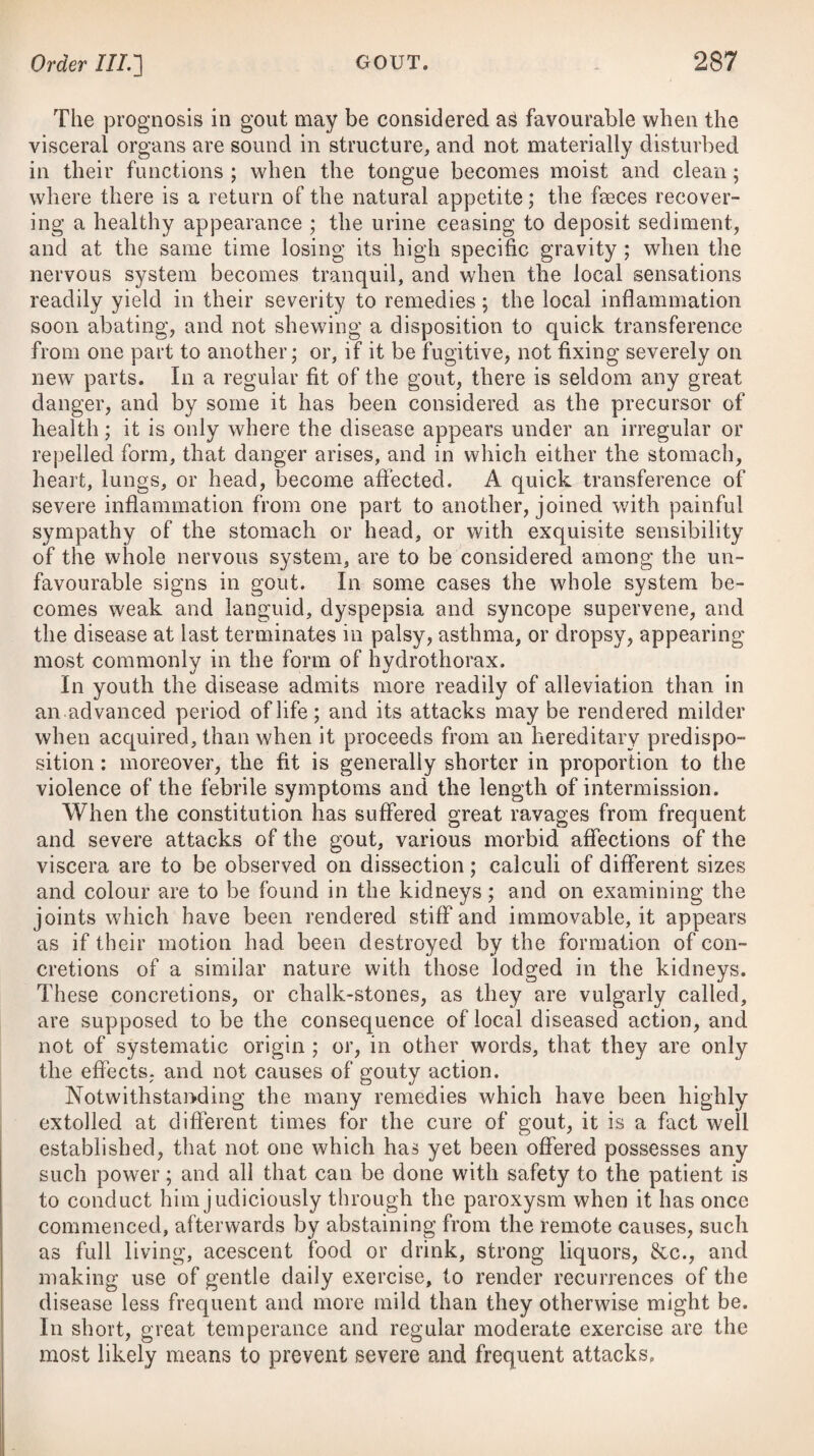 the constitution and habit of the patient, by the circumstances of the attack, its violence and duration ; the effects of the previous evacuations ; the appearance of the blood, which is often sizy; and the state of the circulation, particularly the relief of the pulse and breathing, and the reduction of the complexion. After general bleeding, leeches may be applied, if necessary, to the temples, or the scarificator and cupping-glasses to the occiput; and when sufficient evacuations have been procured by these means, we may then apply a large blister to the nape of the neck, and small ones to the extremities, together with cataplasms of mustard to the soles of the feet, or warm fomentations. Should apoplexy appear in a gouty constitution, or after symp¬ toms of the gout, the lancet, I think, may be used with safety and advantage, although cupping from the nape of the neck may pro¬ bably supply its place. If the power of swallowing remains, some active purgative* should be given by the mouth in divided portions, and at proper intervals, so as not to excite any vomiting; but if not, the con¬ tents of the intestines are to be dislodged by putting a couple of drops of croton oil on the patient’s tongue, and then administering a strong clyster as prescribed below/f* or one composed of a solution * 1. R Inf us. Sennae Compos, f. Potassae Tartratis, 3vj. Tinct. Jalapae, f. 3ij. Syrup. Rhamni, f. 3iij. Capiat dimidium pro dos. Vel, 2. R Gum. Gambog. gr. iij. Terito bene cum Infus. Sennas C. f. Jj. et adde Tinct. Jalapae, f. 3ij. M. ft. Haustus. Vel, 3. R Hydrargyr. Submuriat. gr. vj. Extract. Colocynth. C. gr. xv. M. Fiant Pilulae iv. pro dos. -f- 4. R Fol. Sennae, 3iij. Aq. Fontan. Oj. Coque leniter ad Oss. Colat, adde Sodas Sulphat. ^j. 01. Ricini, f. ^j. M. ft. Enema. Vel, 5. R Extract. Colocynth. C. 3ss—3j. Infus. Sennae Comp. f. ^xj. * 1. Take Compound Infusion of Senna, four ounces. Tartrate of Potass, six drachms. Tincture of Jalap, two drachms. Syrup of Buckthorn, three drachms. Mix them, and let the half be taken for a dose, to be repeated after an hour or two, if necessai*y. Or, 2. Dissolve of Gamboge, three grains in Compound Infusion of Senna, one ounce, and add Tincture of Jalap, two drachms. Mix them for a draught. Or, 3. Take Submnriate of Mercury, six grains. Compound Extract of Colocynth, fifteen grains. Make them into four Pills, to be taken for a dose. f 4. Take Senna Leaves, three drachms. Pure Water, one pint. Boil them slowly until reduced to half a pint, strain off the liquor, and add Sulphate of Soda, one ounce. Castor Oil, one ounce. Mix them fora clyster. Or, 5. Take Compound Extract of Colocynth, half a drachm to a drachm. Compound Infusion of Senna, eleven ounces.