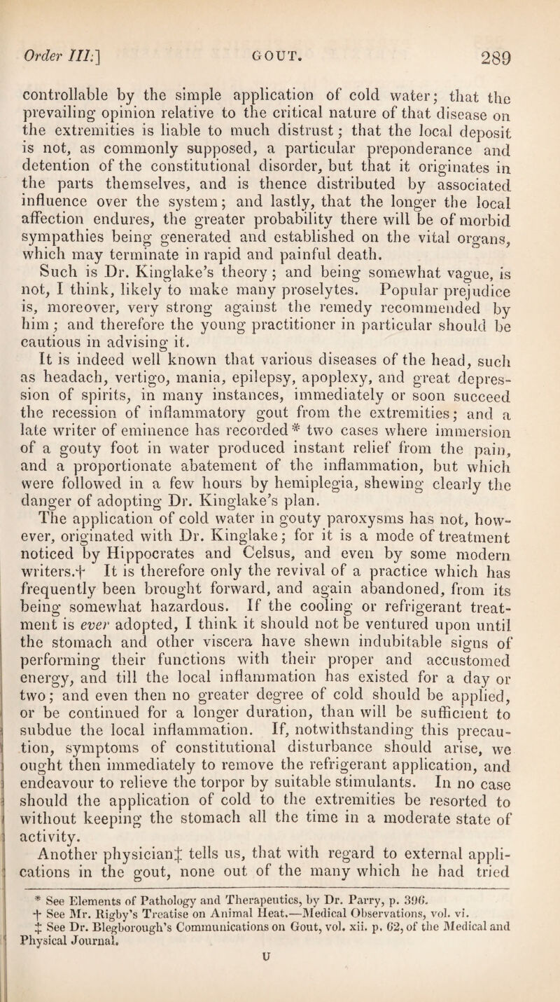marked by an incoherence or raving; and in a resistance of the passions to the command of the will, accompanied for the most part with a violence of action and furious resentment at restraint. The incapacity of distinguishing the diseased functions of the mind and the irritability of our actions, in the opinion of Dr. Spurzheim,# constitute insanity. In mania the mind is not perfectly master of all its functions ; it receives impressions from the senses which are very different from those produced in health; the judgment and memory are greatly impaired, if not wholly lost, and the irritability of the body is much diminished; maniacs, it is supposed, being capable of resist¬ ing the usual morbid effects of hunger and watching. It has also been a generally received opinion, that they can likewise resist the morbid effects of cold. But we are assured by Mr. Haslam,f that they possess no such exemption. He tells us, that those under strict confinement in the asylum under his care are particularly subject to mortifications of the feet; and that those who are per¬ mitted to go about in the hospital are always to be found as near to the fire as they can get during the winter season. Mr. Haslam’s observation is confirmed by Professor Pinel;J and we are cautioned by him against the belief, that the power of re¬ sisting cold is universally great. He affirms, that seldom a year has passed during which no fatal accident has taken place, from the action of cold upon the extremities, at the asylum of Bicetre, in Paris, to which he is physician. Great insensibility certainly prevails in some states of madness; and a degree of cold which would create much uneasiness to per¬ sons of sound mind, might not incommode maniacs; but expe¬ rience has shewn that they suffer equally from any severity of weather. Some, indeed, refuse all covering; but these occurrences are not common ; and it may be presumed, that by a continued exposure to the atmosphere, such persons might sustain with im¬ punity a low temperature which would be productive of serious injury to those who are clad according to the exigencies of the season. Such endurance of cold is probably more the effect of habit than of any condition peculiar to insanity. Some writers contend that insanity is a disease wholly of the mind, and not of the body ; whereas others suppose that mania in general depends on a physical origin, or arises from disorgani¬ sation, or morbid action of some part of the body, derangement of the intellectual faculties being only the effect which suppo¬ sition is somewhat supported by the appearances frequently to be observed in the head on dissection. But every species of madness, whether it has originated in the mind or the body, becomes the * See his Observations on Insanity. f See his Observations on Madness. + See his Treatise on Insanity. § Observations on Insanity, by Dr. Spurzheim; and Observations on the Pathology of Insanity, by G. M. Burrows, M.D.
