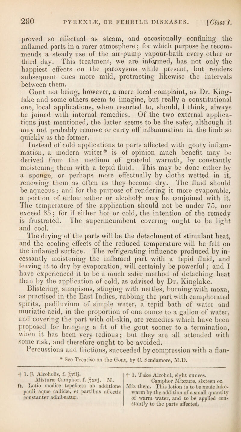 029 of this, he enumerates the following objections :—The inflamma¬ tion may sometimes rise to such a height as to produce suppura¬ tion within the cavity: when this happens, besides the pain and risk attending the inflammation, an incision equally extensive, for discharging the matter, will be necessary, as if the mode of cure by incision had been adopted at first. It does not admit of an examination of the testis with accuracy. The strength of the in¬ jection necessary for producing inflammation of the tunica vagi¬ nalis may be more than the testis can bear. Under such a diversity of opinion, experience alone can deter¬ mine at last in favour of one or other of the methods proposed, simple incision being that recommended by Mr. Bell. ■1 ■ ■ - i.r ■ ►—= HYDROCEPHALUS, or WATER in the HEAD. Pyrexia, violent and continued pain in the head, particularly across the brow, stupor, dilatation of the pupils, suffused redness of the eyes, great sensibility and aversion to light, suddenly in¬ terrupted sleep, with screaming, nausea, vomiting, and obstinate costiveness, together with the dejections glossy, and of a dark green colour when procured by medicines, the pulse at first preter- naturally quick, afterwards becoming inordinately slow, and con¬ vulsions, are the pathognomic symptoms of this disease. One of the earliest criterions is the patient being very uneasy on raising his head from the pillow, and wishing to lie down again immediately. Hydrocephalus is almost peculiar to young children, say from the third to the sixth year of life, being rarely known to extend beyond the age of twelve or fourteen, and it seems more frequently to arise in those of a scrofulous and ricketty habit than in others ; or at least among those who have the peculiarities of skin, com¬ plexion, and features, which indicate scrofula. It is an affection which has been observed to pervade families, affecting all or the greater part of the children at a certain period of their life ; which seems to shew, that in some cases it depends more on the general habit than on any local affection or accidental cause. Unquestionably, the disease has arisen in many cases without any assignable cause, but among its remote ones may be enumerated teething; injuries done to the head by blows and falls ; suppres¬ sions of tinea capitis or scrofulous runnings behind the ears ; pre¬ vious diseases, such as measles and scarlatina; and exposure to cold. Hydrocephalus is to be distinguished from apoplexy by its being attended with fever, and from simple typhus by the paroxysms being very irregular, with perfect intermissions, many times in a day. Whatever difficulties there may be in the early stage, par¬ ticularly in infants, there is no disease more easily distinguished in the advanced stages than hydrocephalus : indeed, how can we mistake when we see a child rolling its head on the pillow, or per¬ haps sawing the air with one hand, while the opposite side is pal-