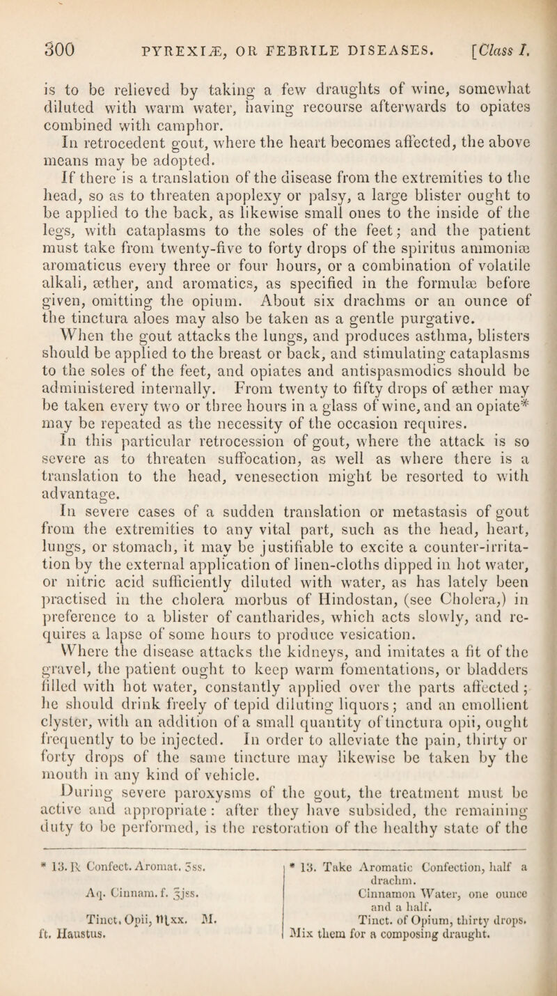 ABO RT IONS. 939 where the haemorrhage is slight or remits for any length of time, they, undoubtedly, will prove beneficial, and ought therefore to be used as mentioned under the head of Menorrhagia; but in flood¬ ings unaccompanied by any remission, they are by no means likely to afford much relief. In such cases it will be best to trust to the formation of a coagulum. Rest will be absolutely necessary if we wish the woman to go out her full time, and therefore it is sometimes necessary to confine her for a few weeks, perhaps, to her bed, at the same time that we put her upon an effective course of digitalis,# giving her an anodyne at bed-time, but taking care to keep the bowels in a proper state by some gentle aperient medicine. Where we cannot prevent the abortion, our study must be to conduct the patient safely through the process ; and the point which first claims our attention is the haemorrhage. Bleeding is an operation employed by some practitioners to check this ; but un¬ less the vessels are above their natural force and strength of action, it is not likely to do any good. Indeed the fulness and strength of the pulse are lost much sooner in an abortion than can be ex¬ plained by the mere loss of blood. Instead of bleeding, we had better therefore give the digitalis, if there is no irritation at the stomach. In protracted cases, where the discharge has continued long, this medicine will be highly proper. When the means above mentioned have been pursued without the desired effect, and the woman becomes exposed to imminent danger from great loss of strength, it will then be necessary to have recourse to powerful astringents,-f such as zinci sulphas and * 4. R Pulv. Digital. Purp. Opii, aagr. ss. Confect. Ros. q. s. M. ft. Pilula 4tis horis sumenda. Vel, 5. R Tinct. Digital. rRxiij. 4ta quaq. hor. ex quovis vehiculo. Vel, 6. R Infus. Digital, f. Jss. Tinct. Cardam. f. 3ij. Aq. Purse, f. 3vj. M. ft. Haustus quartis horis adhibendus. f 7. R Zinc. Sulphat. gr. ij.—v. Confect. Ros. 9ss. Opii. gr. ss. M. ft. Bolus. 4tis horis sumendus. Vel, 8. R Plumbi Acet. gr. ij. Extract. Catechu, gr. iij. Opii, gr. ss. * 4. Take Powder of Purple Foxglove, Opium, of each half a grain. Confection of Roses, a suffi¬ ciency to form a pill, which is to be taken every four hours. Or, 5. Take Tincture of Foxglove, twenty drops every four hours, in a little water, or any like vehicle. Or, 6. Take Infusion of Foxglove, half an ounce. Tinctux'e of Cardamom, two drachms. Pure Water, six drachms. Mix them, and let this draught be given every four hours. f 7- Take Sulphate of Zinc, two to live grains. Confection of Roses, half a scruple. Opium, half a grain. Mix them. This bolus is to be taken every four hours. Or, 8. Take Acetate of Lead, two grains. Extract of Catechu, three grs. Opium, half a grain.