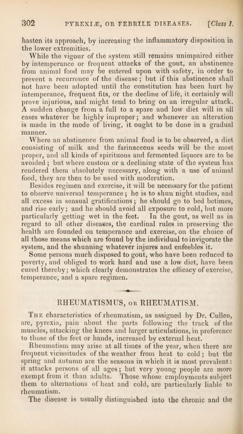 DISEASES OF INFANTS. 987 In general this will be sufficient to bring off the meconium; but where it fails to do so in the course of a day or so, the aid of medi¬ cine may be necessary, and the best we can employ is about two drachms of the oleum ricini. Some give a solution of manna in water, or equal parts of oil of almonds and syrup. If these do not act readily, a clyster of thin gruel, with a little olive oil and com¬ mon salt, may be thrown up into the intestines. The custom of drenching children with some drug or other the moment they are born, whether requisite or not, with the view of carrying off the meconium, is highly reprehensible ; for, in most cases, the milk of the mother will of itself be amply sufficient. THE YELLOW GUM, OR ICTERUS INFANTUM. This is a species of jaundice which affects many children at or soon after their birth, and which usually continues for some days. It has generally been supposed to arise from an obstruction of the biliary ducts forcing the bile back upon the liver, from the meconium impacted in the intestines, or from mucus or viscid matter clogging the ductus communis. The effects produced by it are, languor, indolence, a yellow tinge of the skin, bilious urine, and a tendency to sleep, which is sometimes fatal where the child is prevented from sucking. For the most part the disease is easily removed by clearing the intestines by some mild laxative, such as the oleum ricini, where the mother’s milk does not of itself prove sufficiently aperient. The disease, in some instances, has been supposed to proceed from a viscid matter obstructing the gall-ducts. In these it may be necessary to give a gentle emetic, consisting of a few drops of the tartarized solution of antimony, and on the succeeding day we may administer four or five grains of rhubarb. Should the yellow¬ ness continue after these means have been adopted, the emetic as well as the opening medicine may be repeated in the course of a few days. Dr. Underwood mentions, that in those cases where an emetic has been objected to, and the attention devoted wholly to keeping the belly open, the yellowness not unfrequently will con¬ tinue to the end of the month, accompanied with languor and other symptoms of debility. We now and then meet with instances where infants are affected with the true jaundice, distinguished by the skin being every where discoloured, as well as the whites of the eyes. Sometimes this appearance is of little importance, scarcely requiring any particular medical aid, and disappearing spontaneously; but in other cases the infant appears to suffer much. In these, besides employing daily frictions to the stomach and belly, as well as a warm bath, we should administer saponaceous and other medicines, as advised under the head of Jaundice.—(See this Disease.)