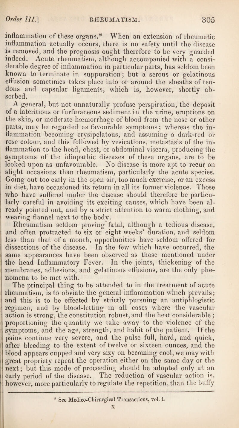 i ' I I I [ j| i i i panied by great intellectual derangement from the beginning, the minutest dissection after death has not been able to detect the least vestige of cerebral disease. From the very gradual manner in which this fever comes on, the great mildness of the symptoms at its commencement, and the time that usually elapses previous to absolute confinement, it is seldom that practitioners have it in their power to cut short its progress by a timely exhibition of proper remedies. Typhus is a disease, which, once formed, it is impossible to stop ; it will run its course, and our treatment of it must consist in attending to its progress, and mitigating the violence of its symptoms when necessary. If there is any nausea or vomiting at the time of applying for advice, it will be right to recommend a gentle emetic of about fourteen or sixteen grains of ipecacuanha, to be immediately taken; or should any costiveness prevail, we may prescribe some laxative medicine to carry off the feculent matter; and to ensure and keep up a regular alvine evacuation in the further course of the disease, it will be proper to repeat this from time to time, or to have recourse to emollient laxative clysters. In many in¬ stances, however, the stimulus of the latter, being limited merely to the rectum, may not be adequate to procure so complete an evacuation as may be necessary; and therefore, in these cases, we ought to employ aperient medicines that will dislodge and bring off whatever feculent matter maybe contained in the bowels, which by retention might be likely to prove highly offensive, as well as irritating. In administering purgatives, we ought, at the same time, to guard against employing them in such doses as to excite unusual secretion into the intestines, or watery stools. Small doses of hydrargyri submurias with jalap,# or a solution of some mild neutral salt, will be the most proper medicines of this class. With these we may evacuate the contents of the bowels with safety and advantage in typhus, from the commencement to the termination of the fever. In many cases of typhus mitior, venesection will neither be necessary nor proper ; and it should be borne in mind by every practitioner, that the system sooner sinks under depletion by the lancet in typhus than in merely symptomatic fevers; which pecu¬ liarity in the disease should never be lost sight of by the medical attendant, particularly when arising in persons of a delicate frame. Cases do occur, however, where typhus is somewhat complicated with visceral congestions, or with a considerable determination of blood to the head, giving rise to a high degree of stupor, and occasionally to much intellectual derangement. Under these i 1. R Hydrargr. Submur. gr. iij. ‘ Pulv. Jalapse, gr. x. Syrup. Rhamni, q. s. M. Fiant pilulpe iij. * 1. Take Submuriate of Mercury, three grains. Powdered Jalap, ten grains. Syrup of Buckthorn, a suffi¬ ciency to form the mass, which divide into three pills.