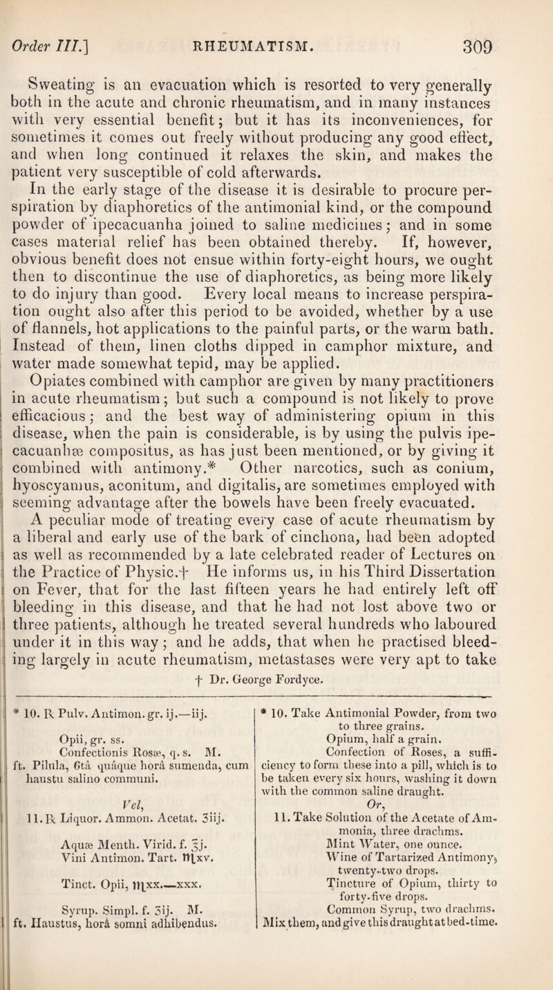 tution, it appears that the matter of a single pustule, being mixed with one quarter of an ounce measure of warm water, such diluted matter excited as distinct a vaccine-pox by inoculation as an equal quantity of undiluted matter. A pox so excited was not attended with less inflammation or constitutional affection than that excited by a large quantity of undiluted matter; which points out an easy method of inoculating several persons from a single vaccine-pock— a great conveniency indeed, when the poor to be inoculated at one time are very numerous. When the areola is beginning to subside, it will be advisable to give a few doses of rhubarb and magnesia. VARICELLA, or CHICKEN-POX, This disease, like the small-pox, seems to depend upon a spe¬ cific contagion, and affects a person but once during life. It is communicable by inoculation, but affords no protection from variola. The eruption is sometimes preceded by chilliness, succeeded by flushings and heat, pains in the head and back, thirst, restless¬ ness, and a quick pulse; but at other times no such symptoms are perceptible. The eruption commences on the breast and back, and afterwards extends to the face, scalp, and extremities, and ap¬ pears under the form of vesicles, which, when first seen, are about the size of a split-pea : they are perfectly transparent, and covered only by a cuticle as thin as that raised by a blister or scald. On puncturing them, a clear lymph is evacuated, and they neither exhibit a cellular structure, nor any depression in the centre. On the second or third day of the eruption, an irregular circle of in¬ flammation surrounds each vesicle, and about the same time the pustules become filled with a watery fluid somewhat opaque, but which is never converted into yellow matter, as in the small-pox (to the milder species of which it seems, however, to bear some affinity); and about the fifth day they usually dry away, and are formed into crusts or scabs. No danger ever attends the chicken-pox ; but in children the disease is often attended with an incessant tingling or itching, which induces them by scratching to rub off the tops of the vesicles, so that the characteristics of the disorder are frequently destroyed at an early period. The small-pox and chicken-pox differ, in the eruption of the former being preceded by a fever of a certain duration, while that of the latter is either preceded by none, or one of uncertain conti¬ nuance ; in the vesicles appearing much earlier in the chicken-pox than in the small-pox, and about the second or third day being filled with serum ; in the matter of the former never acquiring the purulent appearance which it always does in the distinct small-