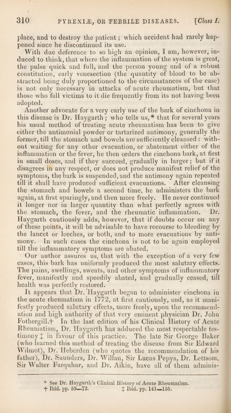 210 PYREXIvE, OR FEBRILE DISEASES. [Class I. One of the most powerful of these means is the cold bath, which may be employed either by immersing the whole body, or by wash¬ ing the head in cold water once or twice a-day. The application of cold water to the eyes themselves, or of any astringent colly- rium, by means of an eye-cup, twice or thrice a day, may likewise be serviceable in preventing the return of ophthalmia, or removing it after it has become habitual. Cinchona and other tonics have also been resorted to with a good effect. In that species of the disease which has been denominated the Egyptian ophthalmia, a favourable termination will uniformly depend on our being able to moderate the inflammatory affection during its earliest stage; and therefore the first and great object of the surgeon should be directed to this end; for if this is not effected, the structure of the visual organ will be destroyed, or be so altered as to impede or annihilate its functions. By a prompt application of proper means at the commencement, every bad symptom most likely will be arrested. Bleeding, to the amount of sixteen or twenty ounces, or more, according to the urgency of the case and the strength of the patient, is the first step to be adopted; and perhaps it may be preferable to draw off this quantity of blood from one or both of the temporal arteries, as one or both eyes may be affected, in pre¬ ference to taking it from the arm; and to prevent secondary haemorrhage, it may be advisable to secure the divided artery by the tenaculum, as the pressure of a tight bandage round the temples will, in severe cases, add to the tumefaction of the palpebras, and increase the pain and inflammation. Should the inflamma¬ tion of the organ not be greatly moderated in six or eight hours after this bleeding, it will then be necessary to take away more blood, in the same manner as before, again regulating the quantity according to the severity of the complaint. If our attempts to subdue the inflammation still prove ineffectual at the expiration of eight hours more, and the symptoms seem to require it, the operation ought to be repeated a third time in sufficient quantity. We are told by Dr. Veitch,# that the principal remedy which has been productive of any good effect in the ophthalmia that has prevailed among the British soldiers since their return from Egypt, and to which the name of Egyptian ophthalmia has been applied, is bleeding; but in order to ensure its full power, that it has been found necessary to carry this evacuation to a great extent, and with a freedom far beyond what we have been accustomed to recommend. In short, he informs us that he found it absolutely necessary to draw off upwards of twenty ounces at a time, or rather to bleed the patient ad deliquium animi, and to repeat the operation pretty frequently to this extent. Immediately after the first bleeding in the Egyptian ophthalmia, an active dose of purgative salts is to be administered; and this * See his Treatise on the Egyptian Ophthalmia.