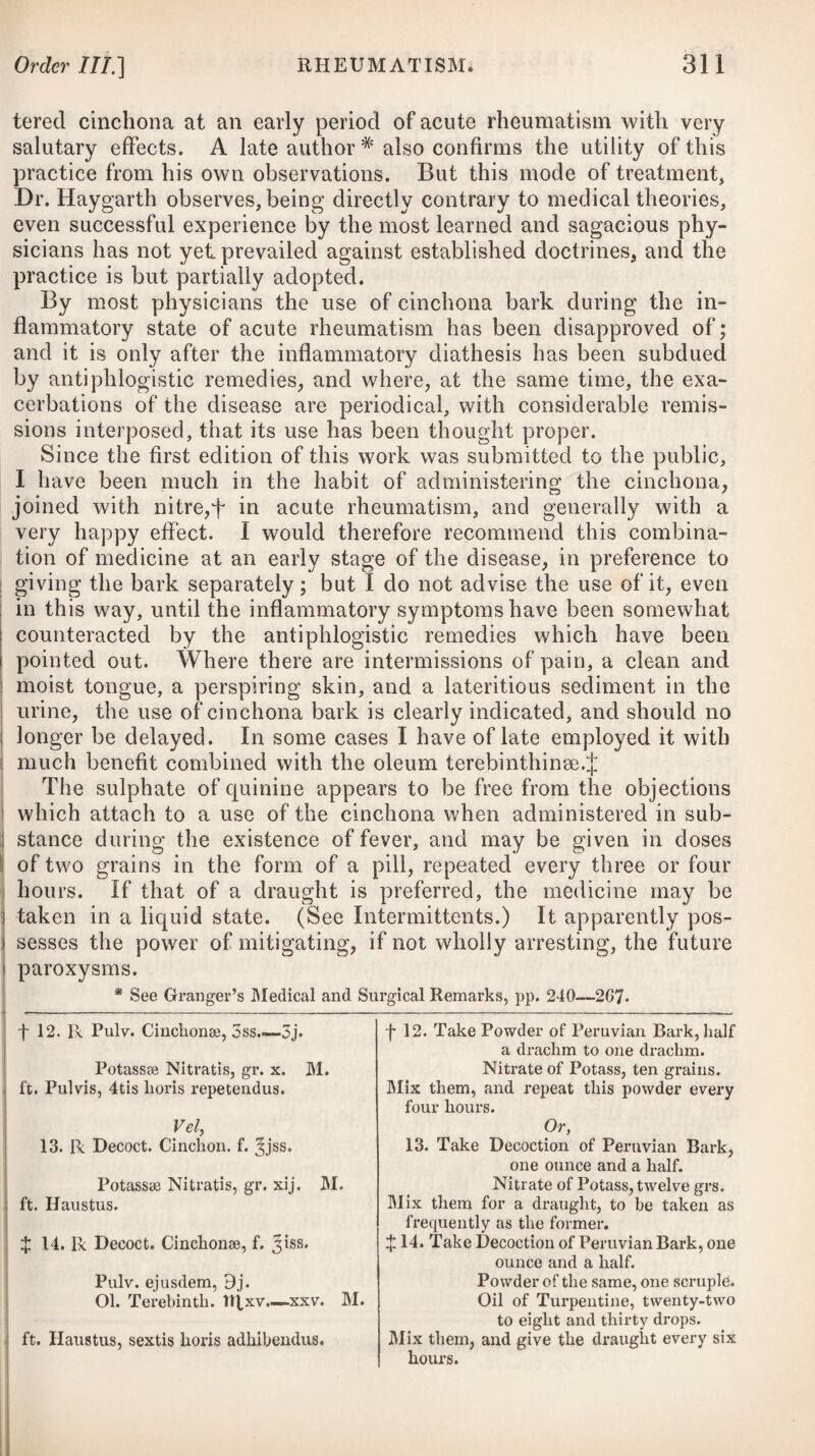 auditorius with much purulent and fetid matter. In such cases, the sense of hearing in the ear affected is wholly lost, of course. Fistulous ulcers of the internal ear are now and then the con¬ sequence of suppuration, and prove very troublesome. In cases of a purulent discharge from the ear, accompanied by deafness, very great benefit has been derived by injecting the ear with pyrolignous acid, properly diluted with water, say two drachms of the former to six ounces of the latter.# Previous to a use of the injection, the parts should be first washed out with tepid water, and then the fluid be injected, so as to be directly applied to the abraded or ulcerated surface. During the use of the injection, the bowels must be kept open. The usual effects produced by the injection are, first, a sense of giddiness, succeeded in a few minutes by an agreeable warmth, sensation of lightness in the head, and then a restoration of hearing. Earache sometimes continues many days without any apparent inflammation, and is then frequently removed by filling the ear with cotton or wool, wetted with tincture of opium or aether, or even with warm oil, or warm water. Sometimes a pain in the ear is the consequence of association with a diseased tooth, in which case the aether should be applied to the cheek over the suspected tooth, or a grain of opium, with a little camphor, be applied to the tooth itself. CYNANCHE TONSILLARIS, or INFLAMMATORY SORE THROAT. In this complaint the inflammation principally occupies the glands, such as the tonsils; but it often extends through the whole mucous membrane of the fauces, so as essentially to interrupt the speech, respiration, and deglutition of the patient. It sometimes extends to the Eustachian tube, and produces deafness. It is readily to be distinguished from cynanche maligna by the strength of the pulse, the greater difficulty of deglutition, the absence of ulcers in the throat, and the accompanying fever being synocha. The causes which usually give rise to it are exposure to cold, cither from sudden vicissitudes of weather, from being placed in a partial current of air, wearing damp linen, sitting in a wet room, or getting wet in the feet, or comin gout of a heated and crowded room suddenly into the open and cool air; all of which may give a sudden check to perspiration. It may also be occasioned by violent exertions of the voice, blowing wind instruments, acrid substances irritating the fauces, and by the suppression of accustomed evacuations. It principally attacks the youthful, and * See Illustrations of Acoustic Surgery, by T. Buchanan, Surgeon to the Hull Dispensary for Diseases of the Eye and Ear.