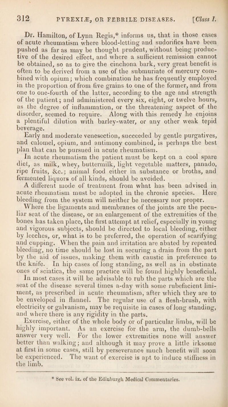 270 be able to disperse the swelling and hardness. It will be advisable to rub the ointment on the right side, in preference to any other part, because some advantage may possibly be derived from the mere friction over the region of the liver. If rubbing in the mercury in the neighbourhood of the part is attended with any pain or inconvenience to the patient, the unction may then be applied to the groins, taking care, however, not to carry it much beyond the point bordering on salivation. With the view of assisting the discussion of the inflammation, and obviating any severe effects from the use of mercury, some gentle purgative, such as a solution of any neutral salt in an infusion of senna, may be taken every third or fourth morning. A modern writer mentions,* that it is by no means sufficient to render the mouth sore by mercury; it must be carried to the extent of producing a copious salivation, as the disease never yields till the saliva flows freely. In this opinion I believe he is singular; but indeed the generality of the East India practitioners seem to carry the point very far. They are too fond of employing calomel in large doses. Should we wish the mercurial action to be soon effected, we may employ mercury internally as well as externally; and to make its effect the more certain, we may join small doses of opium or anti¬ mony with it, administering them in the form of a pill.f If we find the submuriate of mercury not to answer our wishes, we should substitute the pilula hydrargyri, the patient taking one or two every night at bedtime, as may be judged necessary. In hepatic derangements, this remedy has, of late years, been very extensively and usefully employed in the United Kingdom. If the disease yields readily, a short course of mercury will be sufficient; but if not, its use ought to be continued for, perhaps, five or six weeks. I wish here to recapitulate the treatment of acute hepatitis just pointed out, and to say, that he who would most success¬ fully combat the disease, will endeavour first to arrest and sub¬ due the inflammatory action, as much as possible, by copious bleeding from the arm, and afterwards by leeches or scarifications * See Medical Sketches, by Sir James M‘Gregor, M.D. f 3. R Hydrargyr. Submur. 3j. Opii, Camphor®, a a 3ss. Syrup. Simpl. q. s. M. ft. massa, in pilulas agquales xxx. distribu- enda, capiat j. vel ij. pro dos. Vel, 4. R Hydrargyr. Submuriat. 5j. Opii Purif. 9j. Antimon. Tartarizat. gr. v. Syrup. Simpl. q. s. M. ft. massa, in pilul. xxx. divid.; j. mane et nocte quotidie sumenda. f 3. Take Submuriate of Mercury, one dr. Opium, Camphor, of each half a drachm. Common Syrup, a sufficiency to form the mass, which divide into thirty pills, and take from one to two for a dose. Or, 4. Take Submuriate of Mercury, one drachm. Opium, one scruple. Tartarized Antimony, five grs. Syrup, a sufficiency to form the mass, divide this into thirty pills, and let one be taken night and morning.