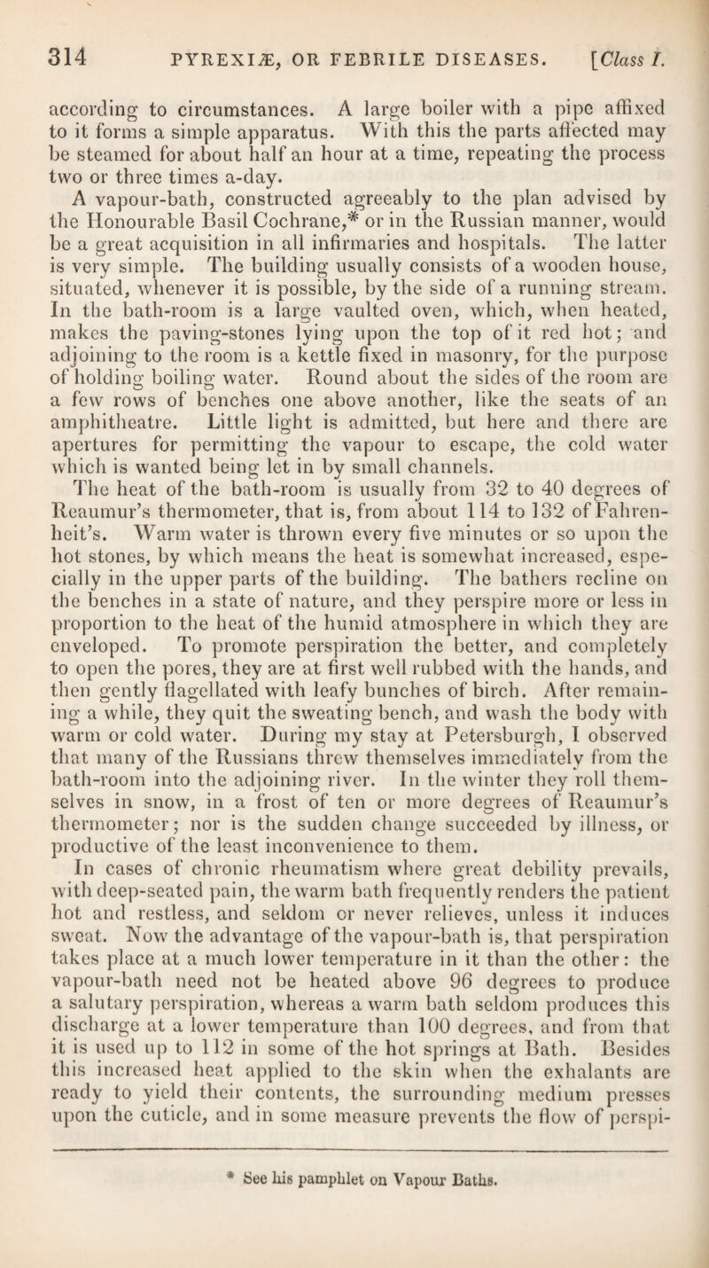eyes often contracted, and his breath not tainted with the smell of wine or spirituous liquors. The extreme of insensibility from intoxication is sometimes, however, with difficulty to be distin¬ guished from apoplexy; but its duration seldom exceeds ten or twelve hours at the utmost. Apoplexy makes its attack chiefly at an advanced period of life, and most usually on those who are of a corpulent habit, with a short neck and large head, and who lead an inactive life, make use of a full diet, or drink to excess. Young subjects are not, however, exempted from apoplexy; but it is very rare when com¬ pared with persons advanced into the vale of years. The immediate cause of apoplexy is most generally a compres¬ sion on the brain, produced either by an accumulation of blood in the vessels of the head, and distending them to such a degree as to compress the medullary portion of the brain, or by an effusion of blood from the red vessels, or of serum from the exhalants, which fluids are accumulated in such a quantity as to occasion compression; but it takes place sometimes without congestion, extravasation, exudation, or effusion in the head, being the con¬ sequence ; as in many instances we see patients recovering quickly from a fit of apoplexy without any paralytic affection being left behind, which could not happen if either of these had existed. Such cases have by some physicians been supposed to originate in a peculiar condition of the brain and nerves alone, unattended by any discoverable alteration in their anatomical structure. Possibly, a particular condition of the stomach, and local irritations, will produce this state. When the disease arises from an accumulation of blood in the vessels of the head, or by an effusion of blood from the red vessels, it is called sanguineous apoplexy; and when occasioned by serum from the exhalants, it is known by the name of serous apoplexy. The states of over-distension and effusion may be brought on by whatever increases the afflux and impetus of the blood in the arteries of the head ; such as violent fits of passion, mental anxiety, indolence, great exertions of muscular strength, severe exercise, excess in venery, gluttony, drunkenness, intense study, stooping down for any length of time, wearing any thing too tight about the neck, long exposure to intense cold or a vertical sun, the sudden suppression of any long-accustomed evacuation, the application of the fumes of certain narcotic and metallic substances, such as opium, alcohol, charcoal, mephitic airs, mercury, &c.; and by blows, wounds, and other external injuries. In short, apoplexy may be occasioned by whatever fills, distends, obstructs, ruptures, lacerates, corrodes, or compresses the vessels of the brain and its meninges too much, and thereby urges, retards, or entirely impedes the flow of blood through the same; or in any manner destroys the intimate fabric and structure of the brain. A loss of vitality in the brain has been assigned as a cause of B B