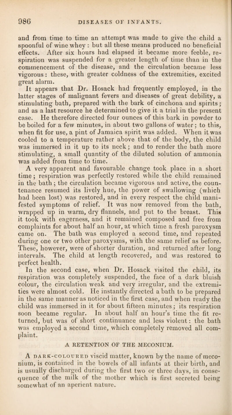 The fat within the thorax, abdomen, and pelvis, in some instances has seemed entirely converted into a gelatinous-like matter, some¬ what of an amber colour, and when slightly pressed between the fingers did not appear unctuous. The subcutaneous fat is found in general much diminished. The treatment of diabetes has hitherto been conducted on the principles of diminishing the quantity of the secretion, and divert¬ ing the increased discharge elsewhere, and afterwards of restoring the tone of the parts. The first indication has been attempted by a use of remedies which open the pores, such as emetics exhibited occasionally, diaphoretics, the vapour or a warm bath of about 96 or 98 degrees of heat, the employment of the flesh-brush, and moderate exercise, additional clothing, or the removal to a warm climate. As dia¬ phoretics, the pulvis ipecac, compos., or antimonialis combined with opium and camphor, have principally been employed. For the purpose of diverting the increased discharge, blisters are sometimes applied over the region of each kidney in succession, and the ul¬ cerated parts kept open afterwards by the unguentum cantharidis, or ceratum sabinee. This will occasionally check the inordinate secretion of urine. The second indication has been aimed at by astringents and tonics. The astringents which have been most used are, alum, zinci sulphas, gum kino, and catechu, and uva ursi; but the first and second seem to be the most efficacious, and may be combined together as below,# or be given separately. The tonics generally employed are the different preparations of cinchona with the mine¬ ral acids, sulphate of quinine, myrrh, ferri subcarbonas, and other chalybeates, as advised under the head of Dyspepsia. To these we may add the joint use of opium. For the purpose of restoring vigour and due energy to the system when the diabetic tendency has been checked, nothing perhaps would be better than iron combined with phosphoric acid, as it is found in the phosphate and oxyphosphate of that mineral; and when a purgative is required, soda phosphorata should always be preferred. Dr. Latham, in his treatise on this disease, reports, that he has seen this plan very beneficially employed, but more particularly in chronic diabetes. In cases of excessive discharges of urine, there can be no doubt of the efficacy of the phosphate of iron, as under the use of it the quantity of urine is rapidly reduced, and its qualities sensibly altered ; moreover, the powers of diges¬ tion are increased and invigorated, and the bulimia (which is a usual attendant) is diminished. * 1. R Aluminis, gr. xij. Zinc. Sulphat. gr. ij. Opii, gr. ss. Confect. Rosse, q. s. ft. Bolus, ter quaterve die sumendus super bibendo Liquor. Calcis, f. ^iv. * 1. Take Alum, twelve gi*ains. Sulphate of Zinc, two grains. Opium, half a grain. Confection of Roses, a sufficiency to form a bolus, to be taken three or four times a-day, washing it down with about four ounces of Lime Water.