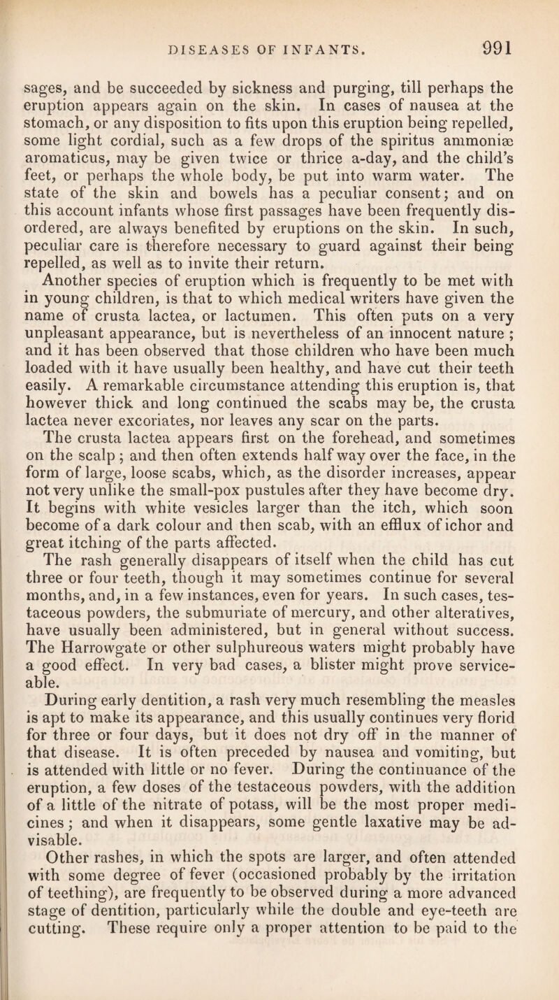 During the incipient or inflammatory stage of scrofulous glan¬ dular swellings, an occasional gentle purgative to keep the bowels soluble, and consisting of a few grains of rhubarb, joined with calomel, may prove serviceable. Iodine having been found so valuable a medicine in bronchocele, has been strongly recommended in strumous glandular swellings, such as are frequently to be observed in the neck of scrofulous persons. It is to be taken inwardly in the dose of solution or tincture, as recommended in goitre, and to be employed at the same time outwardly, either in the form of liniment or ointment, rubbing in a little over the tumour or tumours every night. If the internal use of the medicine produces any unpleasant effect, the dose may be lessened. It will be best to begin with about ten drops of the tincture repeated twice or thrice a-day, gradually in¬ creasing the quantity to fifteen drops. Occasionally, it will be advisable to give a gentle purgative, such as two grains of submu¬ riate of mercury in a pill at bed-time, succeeded the next morning by an infusion of senna, with sulphate of magnesia. The previous application of a few leeches over the tumours may sometimes be proper. In a case of some years’ standing, in which the glands of the neck had become enormously enlarged, and the tumour was at¬ tended with excruciating pains, much relief was obtained by anoint¬ ing the parts morning and night with an ointment composed of one drachm of tartarised antimony rubbed with an ounce of lard, even after considerable doses of opium administered internally had failed to alleviate the pain. After using the ointment a few days, several pustules of a considerable size appeared on the tumour, being the usual consequence of its application. Galvanism and smart electrical shocks passed through scrofulous tumours of an indolent nature, particularly when occupying glands in the neck, have in some instances had a good effect in dispersing them. Repeated frictions simply with the hand, without any substance interposed, except perhaps a little flour to prevent the abrasion of the skin, and continued for a considerable length of time each day, have been much recommended in indolently enlarged glands, and in some instances apparently with a very good effect. A case of this nature in a young lady, whose knee became much enlarged after an attack of scarlatina—and which had resisted the repeated applications of leeches, and tepid water poured over it, while the submuriate of mercury, hemlock, lime. Sic., were given internally without the least advantage, and which was at last effectually cured under the care of Mr. Grovenor, of Oxford, by assiduous frictions with the bare hand, exercise on foot, and an occasional use of calomel — is recorded in the 29th No. of the Edinburgh Medical and Surgical Journal. The application of blisters to glandular swellings of this nature has sometimes proved effectual in occasioning them to suppurate