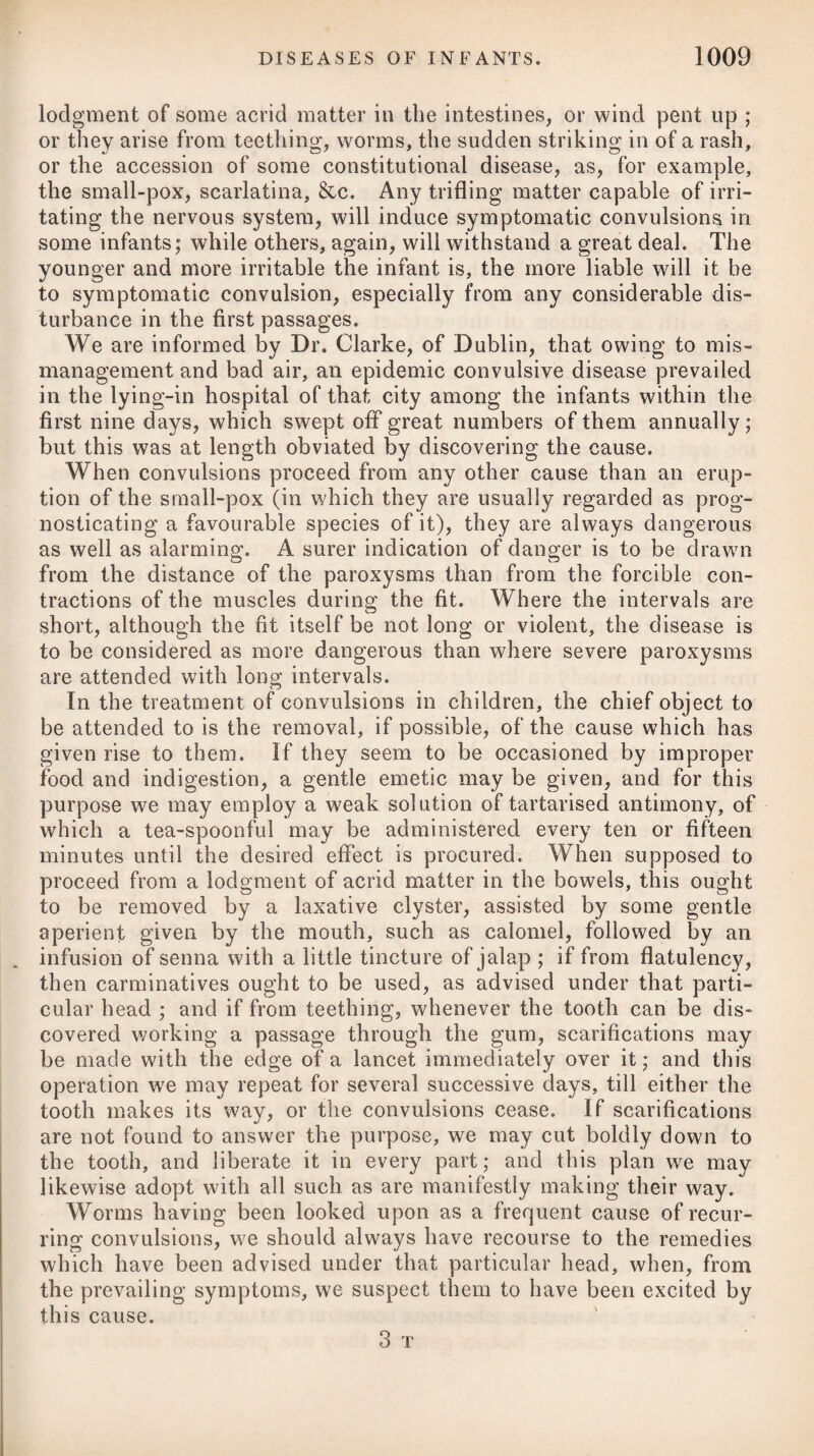 prsecordium, with difficult respiration, often conjoined with a cough without expectoration. The patient complains also of external heat, tension, pains in the left side, which sometimes extend through the whole reoion of the abdomen, or shoot through the diaphragm, and into the left shoulder. The pains are increased on pressure, and are pulsatory, pungent, and burning, in various degrees. The pulse on the left side is sometimes partially sup¬ pressed, often intermittent, weak, and not quick. There is lassi¬ tude and loss of strength, watchfulness, and sometimes delirium; dyspepsia, anorexia, vomiting of green bilious matter, and some¬ times difficulty of voiding urine, from an affection of the kidney or bladder; swelling in the region affected, representing the form of the spleen; faintings, and bleeding from the nostrils at the height of the disease: but the most remarkable symptom which attends is the dark bloody vomiting, which most authors have considered as peculiar, and have designated by various names. By the ancients it was termed atra bills. At the commencement, the intestines are rather confined, but they soon become relaxed, and emit sub¬ stances somewhat coloured by black blood. Like the liver, the spleen is often attacked with chronic inflam¬ mation, and in time becomes enlarged and indurated. Sometimes suppuration ensues, and forms an abscess. The causes of the disease are most generally the same with those of other inflammatory diseases; but enlargements of the spleen are frequently the consequence of long-continued intermit- tents; and these, as well as indurations of the liver, are called ague-cakes. They arise, no doubt, from too great a determina¬ tion of blood to these viscera during the several attacks of the cold fits. With respect to the prognosis in splenitis, it need only be ob¬ served, that, like other inflammations, it may terminate either in resolution, suppuration, or scirrhus. Sometimes it is carried oft1 by a vomiting of dark-coloured matter resembling coffee-grounds; sometimes by a diarrhoea; and sometimes by a hsemorrhage from the heemorrhoidal vessels. The vomiting of grumous matter is, under common circumstances, to be considered a favourable and critical evacuation, yet it sometimes proceeds to a fatal excess. Where splenitis terminates in suppuration, and the contents of the abscess are evacuated in the cavity of the abdomen, the event will prove fatal sooner or later; but a simple enlargement of the spleen is often supported for many years without any very great inconvenience or hazard to the patient. Dissections of dead bodies shew that the spleen is inflamed and sometimes gangrenous, and that the surrounding viscera partake of the inflammation; occasionally an abscess is formed. Some¬ times the spleen is only much enlarged and indurated. The conclusions which have been drawn from a multitude of pathological as well as anatomical facts are, that the spleen is an organ peculiar to red-blooded animals ; that it is of great import-