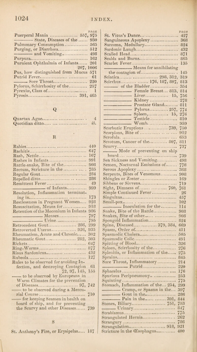 by the appearance of this disease among their youth, under a very inveterate form, and chiefly occupying the scalp. This peculiarity is owing, no doubt, to using the same comb for the infected and the healthy; and in this way it may very readily be communicated. By an inattention to this circumstance, I was once a witness of the disorder being very generally propagated through a large school of boys. They were, in fact, inoculated with the teeth of the comb imbued with matter from the head of the boy who was first af¬ fected, and who was an Indian or Creole lately arrived from the West Indies. A modern writer* has treated on this disease under the name of tinea capitis contagiosa ; but in my opinion it is dis¬ tinct from tinea. The ring-worm generally appears on the head in a small circle of redness, which increases in diameter by degrees, and contracts a branny scurf, the hair separating at the roots from the slightest touch. After one circle has made its appearance, other similar circles may be expected soon to shew themselves, till they reach one to another, and at length occupy the whole of the scalp. Unless proper means are resorted to in time, glandular swellings in the neck will ensue, and sometimes ulcerations. When the scalp is much affected, the treatment to be adopted should be to shave the head every four or five days ; to bathe it twice or thrice a-day with a lotion of the sulphate of zinc or cop¬ per: and to apply every night a little of either the unguentum hy- drargyri nitratis or unguent, hydrarg. prsecip. albi, washing this off again the next morning with warm water and soap and a bit of flannel. In inveterate cases, where glandular swellings or ulcera¬ tions attend, we may advise alteratives internally, such as the hydrargyri submurias. ACNE, or BLOTCHED FACE. According to Dr. Willan’s arrangement, acne belongs to the Order of Tubercula, and the genus is characterised by an eruptioni of distinct, hard, inflamed tubercles, which are sometimes per¬ manent for a considerable length of time, and sometimes suppurate very slowly and partially. They appear on the face, especially oni the forehead, temples, and chin, and sometimes also on the neck, shoulders, and upper part of the breast; but never descend to the lower parts of the trunk, or to the extremities. As the progress of: each tubercle is slow, and they appear in succession, they are ge¬ nerally to be observed at the same time in the various stages of growth and decline ; and in the more violent cases are intermixed with the marks and vestiges of those which have subsided. The eruption occurs mostly in persons of the sanguine temperament, and in the early part of life, from the age of puberty to thirty on See Mr. W. Cook’s Treatise on Tinea Capitis Contagiosa.