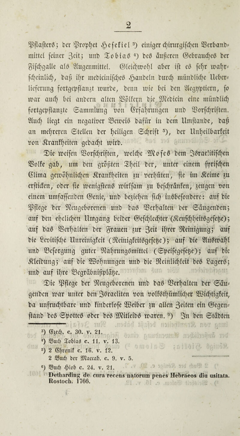 *ßf!afterS; ber Prophet ^efefiel3) einiger d)trurgifd)en SBerbanb* mittel feiner 3^1? unb £obiaS 4) beS äußeren ©ebraudjeS ber gtfchgalle als Nugenmittel. ©leichwofd aber ift eS fel)r wahr* fd)einlich, baji if>r mebictnifcheS «gjanbeln burd) mitnblidje Uebcr* lieferung fortgepflanjt würbe, beim wie bei ben 2leg$pttern, fo war and) bei anbern alten geifern bte Siebtem eine ntünbltd) fortgepflanjte ©ammlung von Erfahrungen itnb 93orfd)riften. Sind) liegt ein negativer beweis bafitr in bem Umftanbe, ba£ an mehreren ©teilen ber ^eiligen ©chrift 5 6), ber Unheilbarfeit von Äranf heilen gebaut wirb. 2) te weifen SSorfdjriften, welche SNofeS bem 3örae!ttifd)en 9Solfe gab, um ben größten Sfyeil ber, unter einem f^rifc^en Eltma gewöhnlichen üranlf)eiten p verhüten; fte im Meinte p erfttden, ober fte wenigftenS wirffatn p befd)ränfen, sengen von einem itmfaffenben ©ente, unb beziehen ftd) inäbefonbere: auf bte pflege ber Neugeborenen unb baS ©erhalten ber ©äugenben; auf ben ehelichen Umgang beiber ©efdjlechter Gfteufd)heitSgefei$e); auf baS Verhalten ber grauen pr 3e^ ihrer Reinigung; auf bie Sevttifdje Unreinigfcit (NetnigfettSgefehe); auf bte 2luSwaf)l unb ©eforgung guter Nahrungsmittel (©:peifegefe{3e)j aitf bte Reibung 5 auf bie ^Bohnungen unb bie Netnlidjfett beS BagerS; unb auf il)re ©egräbntjplcihc. H)ie pflege ber Neugeborenen unb baS Verhalten ber ©du* genben war unter ben SSraeliten von volfsthümlicher 2Bid)tigfeit, ba unfruchtbare unb finberlofe 933etber p allen Seiten ein ©egen* ftanb beS ©potteS ober beS SNitleibS waren. °) 3n ben ©täbten 3) djed). c. 30. v. 21. 4) S3ucl) £oBta3 c. 11. v. 13. 5) 2 ©jrenif c. 16. v. 12. 2 33ud) ber SJtaccaB. c. 9. v. 5. 6) 33ucf) <§iob c. 24. v. 21. Detharding de cura recens natorum penes Hebraeos diu usitata. Rostoch. 1766.