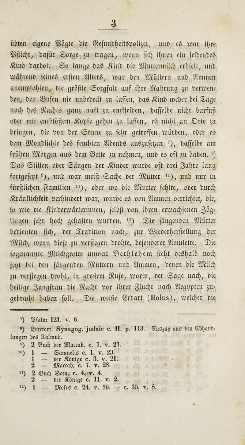 übten eigene Sßögte bte ©efunbßetWpoltjei, unb eö war ißre ^fließt, bafür ©orge $it tragen, wenn ftd) tßnett ein letbenbcö ^linb barbot. ©o lange baö dtinb bte Muttermild) erhielt, unb wäßrenb feinet erften StlterS, war ben füttern unb Kimmen anempfoßlett, bte größte ©orgfalt auf ißre sJM)utng §u oerrnew ben, ben SBufen nie unbcbcdt §u laffen, ba$ ^tnb Weber bet ©age nod) beS 9£ad)t3 gan$ ttaft gu entfleibett, baffelbe tttcßt barfuß ober mit entblößtem ^opfe geße.n §it laffen, e3 ntd)t an Orte 51t bringen, bie oon ber ©otttte $it feßr getroffen würben, ober e3 bem Monbltd)te beö feuchten Slbettbö au^ufeßen 7), baffelbe am frühen borgen aitö bem 33ette §u nehmen, unb e3 oft 51t haben.8) ©aö ©tilten ober ©äugen ber ^tnber würbe oft bret Saßre lang fortgefeßt °), unb war meift ©ad)e ber Mütter 10), unb nur in fürftlicßen gamtlten n), ober wo bte Butter fehlte, ober burd) ^tränflicßfeit oerßinbert war, würbe c$ oott Kimmen bcrwßtet, bte, fo wie bte Äinberwärterinnen, felbft bon tßren erwad)fetten 30g- lingen feßr ßod) gehalten würben. 12) ©te fäugenben Mütter bebiettten ftd), ber ©rabition naeß, jur Mtebcrßerftedung ber Mild), wenn biefe gtt berftegen broßte, befonberer Amulette, ©te fogenartnte Mildtgrotte unwett 23etßleßem fteßt be^ßalb nod) jeßt bet ben fäugenben Müttern unb Kimmen, betten bie Milcß 51t berftegen broßt, in großem Dhtfe, worin, ber ©age nad), bie ßeilige Swigfratt bie 9Iad)t bor ißrer glud)t naeß Stegppten 31t? gebraeßt ßaben foll. ©ie weiße ©rbart (Bolus), welcßer bte 7) ^3falm 121. v. 6. e) 33itrtorf. Synagog. judaic c. II. p. 113. $lu3$ug and ben langen bed Salmnb. °) 2 23ud) ber SHaccab. c. 7. v. 27. i°) i — ©amnetid c. 1. v. 23. 1 — ber Könige c. 3. v. 21. 2 — Sttaccab. c. 7. v. 28. 71) 2 IBnd) ©am. c. 4< v. 4. 2 — ber Könige c. 11. v. 2. 12) 1 — 2Jtofed c. 24. v. 50. — c. 35. v. 8. ♦