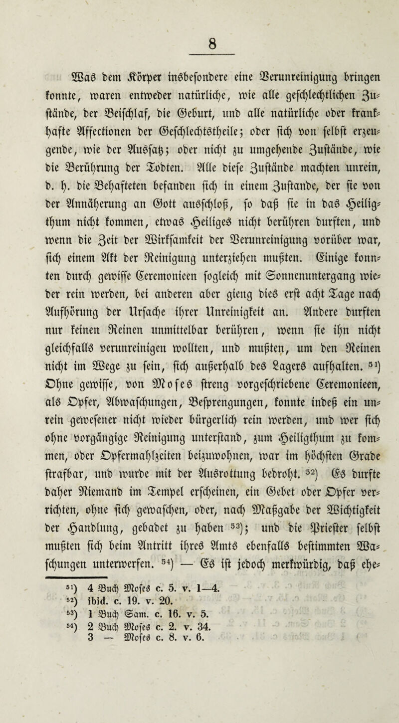 2BaS bent Körper inSbefonbere eine Verunreinigung bringen tonnte, mären entmeber natürliche, mte alle gefdjlechtlichen ^ ftänbe, ber Getfchlaf, bie ©eburt, itnb alle natürliche ober franf* hafte Affecttonen ber ©efd)led)tstheile; ober ftch von felbft erlern genbe, mte ber AuSfa£; ober nicht ju nmgehenbe 3uftänbe, mte bie Gerüprung ber lobten. 511le biefe ßwfl^nbe machten unrein, b. h- bie Gehafteten befanben ftch in einem 3uftanbe, ber fie sott ber Annäherung an ©ott attSfchlop, fo bap fie in baS <§>etltg* thum nicht fommen, etmaS dpeiltgeS nicht berühren burften, itnb menn bie 3^t ber Sßtrlfamfeit ber Verunreinigung vorüber mar, fich einem Alt ber Reinigung unterziehen mupten. (Einige fonm ten burd) gemiffe ©eremonieen fogleicp mit Sonnenuntergang mte* ber rein merben, bei anberen aber gieng bteS erft acpt Sage nach Anhörung ber Urfache iprer Unreinigfeit an. Anbere burften nur leinen Dfetnen unmittelbar berühren, menn fte ipn nicht gleichfalls verunreinigen mollten, unb mupten, um ben deinen nicht im VSege zu fein, ftch auperhalb beS Sägers aufhalten. 51) £)hne gemiffe, von sD?ofeS ftreng vorgefchriebene ©eremonieen, als Dpfer, Abmachungen, Gefyrengungen, tonnte tnbep ein um rein gemefener nicht mieber bürgerlich rein merben, unb mer ftch opne vorgängige Reinigung unterftanb, zum ^eiliglpum zu fom¬ men, ober Düfermahlzeiten beizumohnen, mar im f)öchften ©rabe ftrafbar, unb mürbe mit ber Ausrottung bebrol;t. 52) ©S burfte baher 9iiemanb im Tempel erfd)etnen, ein ©ebet ober £>üfer ver* richten, ohne fich gemafchen, ober, nach Vfctpgabe ber Söichtigfeit ber «£janblung, gebabet z» ha^en 53)> unb ^ ^riefter felbft mupten ftch Antritt ipreS Amts ebenfalls befttmmten 2öa* fchungen untermerfen. 54) — ©S ift jebod) mertmürbig, bap el)e* 51) 4 5öud) SftofeS c. 5. v. 1—4. 52) ibid. c. 19. v. 20. 53) 1 93ud) ©am. c. 16. v. 5. 54) 2 S3urt) SDfofeö c. 2. v. 34. 3 — SOlofeö c. 8. v. 6.