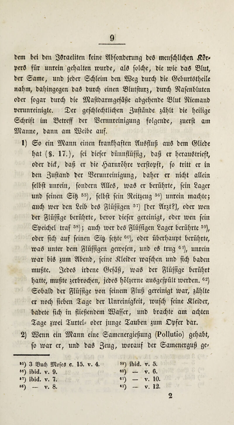 bem bei ben 3$raeliten feine Slbfonbentng beö ntettfdjlidjen «ftbr* * per3 für unrein gehalten würbe, al$ foldje, bie wie ba3 Vlitt, ber ©ame, unb jeber ©djletm ben 2öeg burdj bie ©eburtstfyeile nahm, bafyingegen baS burd) einen SBfatjhtrj, burdj Vafenbluten ober fogar burdj bie 9Jfaftbarmgefäße abgefyenbe Vlut 9tiemanb verunreinigte. 2)er gefdjledjtlidjen 3uftänbe §äf)lt bie fycilige ©djrift im betreff ber Verunreinigung folgenbe, juerft am Spanne, bann am SBeibe auf. 1) ©o ein SD^ann einen franfhaften 3lu$jTuß auS bem ©liebe f)at (§. 17.), fei biefer bünnflüfftg, baß er f) er au$ trieft, ober btd, baß er bie «gjarnröfyre oerftopft, fo tritt er in ben 3ußanb ber Verunreinigung, baf)er er nidjt allein felbft unrein, fonbcrn Sllle$, wa3 er berührte, fein Säger unb feinen ©i|$ 55), felbft fein $ett§eug 5G) unrein madjte; and) wer ben Seib be3 glüfftgen 57) [ber 2lrst?], ober tuen ber glüfftge berührte, beoor biefer gereinigt, ober wen fein ©peidjel traf58) 5 audj wer be£ glüfftgen Säger berührte59), ober ftdj auf feinen ©ift fefdeG0), ober überhaupt berührte, Wa6 unter bem glüfftgen getvefen, unb e3 trug G1), unrein war biö jum Slbenb, feine Kleiber Waffen unb ftd) babcu mußte. Sebeö irbene ©efäß, waö ber glüfftge berührt fyatte, mußte jerbrodjen, }ebe£ fyöl^erne au^gefpült werben.C2) ©obalb ber glüfftge oon feinem gluß gereinigt war, jaulte er nod) fteben Sage ber Unreinigfeit, wufdj feine Kleiber, babete ftd) in flteßenbem SBaffer, unb brachte am achten Sage $wei Surtel* ober junge tauben §um Dpfer bar. 2) Vknn ein 9Jtann eine ©amcnergießung (Pollutio) gehabt, fo war er, unb ba6 3eu8, worauf ber ©amenerguß ge* »5) 3 93ucf) 9ftofes3 c. 15. v. 4. 5Ö) ibid. v. 5. B6) ibid. v. 9. 60) — v. C. *7) ibid. v. 7. 61) — v. 10. 68) _ v. 8. «2) ~ v. 12. 2