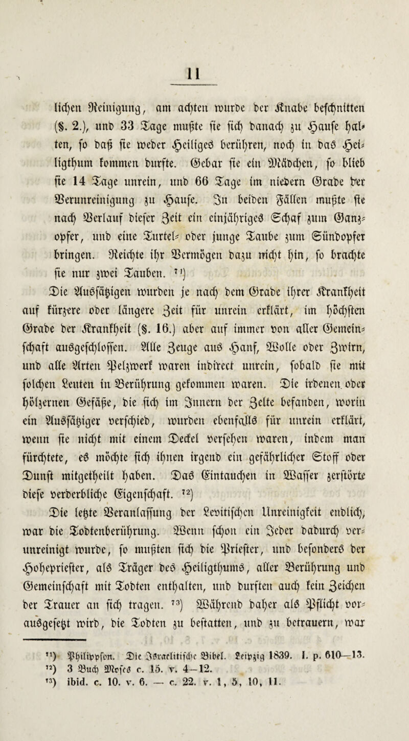 liefen Reinigung, am adßen würbe ber ifnabe befcßntttcn (§. 2.), irni) 33 Sage mußte fte fi(f) battacß ju <£>aufe ßal* ten, fo baß fte webcr ipeiliged berühren, nod) in ba$ SjzU ltgtßum fornmen burfte. ©ebar fte ein iDtäbcßen, fo blieb fte 14 Sage unrein, itttb 66 Sage im niebern ©rabe trer Verunreinigung ju 5paufe. Sit beibeit gälten mußte fte nacß Verlauf biefer 3<üt ein ctnjäßrtgeS 0cßaf jum ©an^ Opfer, unb eine Surtel* ober junge Saube jum ©ünbopfer bringen. Steicßte tßr Vermögen ba$u nid)t ßin, fo bracßtc fte nur §wei tauben. n) Sie Sluefäßigen würben je nacß bem ©rabe tßrer ßtanfßeit auf fürjere ober längere 3^i für unrein crflärt, im ßöcßftcn ©rabe ber Äranfßett (§. 16.) aber auf immer rott aller ©emein* fcßaft auSgefcßloffen. Sille 3*uge auö «öanf, V>olle ober 3^irn, unb alle Slrten ßMjwerf waren inbi'rect unrein, fobalb fte mit folgen Leuten in Verüßrung gefommen waren. Sie irbeneit ober ßöljerneit ©efäße, bie ftcß tm Sttnertt ber 3clte befaitbett, worin ein ShWfäßtger oerfcßieb, würben ebenfalls für unrein crflärt, wenn fte nicf;t mit einem Sedel »erfeßen waren, inbern man fürcßtete, e6 möcßte ft(ß tßiten irgenb ein gefäßrlid)er (Stoff ober Sunft mttgetßeilt ßaben. Sa6 ©tntaudjen in SBaffer §erftörte btefe oerberbltcße ©tgenfcßaft. 72) Sie leßte Veranlaffung ber Seoitifcßen Unreintgfeit enbltd), war bie Sobtenberüßrung. Sßentt fdßoit ein Seber baburcß oer* unreinigt würbe, fo mußten ficß bie ßkiefter, unb befonberd ber ^oßepriefter, al$ Präger beö dpeiligtßunW, aller Verüßrung unb ©emeinfd)aft mit lobten entßalten, unb burften aucß fein 3etd)cn ber Trauer an ftcß tragen. 73) Söäßrenb baßer als ^fließt oor- au^gefeßt wirb, bie lobten $u beftatten, unb 51t betrauern, war n) s$biliOpfon. $)ie Söraflitifcbc 33ibel. Jei^tg 1839. 1. p. 610—13. ’2) 3 33ud) SJlofes c. 15. v. 4—12. t3) ibid. c. 10. v. 6. — c. 22. v. 1, 5, 10, 11.