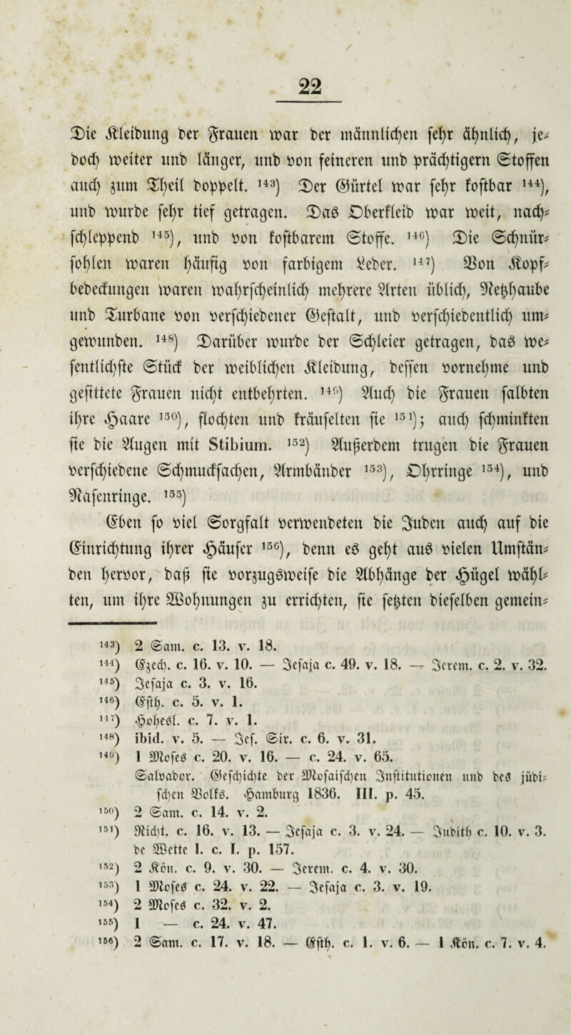 3)ie Ä'leibung ber grauen mar bcr männlichen fe^r ähnlich, je* hoch meiter unb länger, unb von feineren unb ^räd^tigern (Stoffen auch jum $h«il bo^^elt. 143) (Der ©ürtel mar fehr foftbar 144), unb mürbe fehr tief getragen. Da$ Dberfletb mar meit, nach* fcf)le:p:penb 14S), unb von foftbarem (Stoffe. 14C) Die (Schnür* fohlen maren ^äuftg von farbigem ^eber. 147) 23on $o:pf- bebecfungen maren mahrfchetnlich mehrere Wirten üblich, 9?e^f>aube unb Turbane von verliehener ©eftalt, unb verfdjteb entlieh um* gemitnben. 14S) darüber mürbe ber (Soleier getragen, baö me* fentlichfte (Stücf ber metblichen Reibung, beffen vornehme unb gefittete grauen nicht entbehrten. 14fi) §tud) bte grauen falbten it)re äpaare 13°), flochten unb träufelten fie 15 auch fchmtnften fte bte klugen mit Stibium. 152) 2lufterbem trugen bie grauen verfchtebene (Schmucffachen, 2lrmbänber 153), £>hrrtnge 154), unb ■ftafenringe. 155) Eben fo viel Sorgfalt vermenbeten bie 3nbett auch auf bie Einrichtung ihrer Käufer 15G), benn e$ geht au£ vielen Umftän* ben h^bor, bah fte vorjugSmetfe bie Abhänge ber efntgel mähl* ten, um ihre SBohnungen ju errichten, fte festen biefelben gemein* 143) 2 €>am. c. 13. v. 18. 144) (Sjetf). c. 16. v. 10. — Sefaja c. 49. v. 18. — Sorem, c. 2. v. 32. ,45) Scfaja c. 3. v. 16. ,46) c. 5. v. 1. 14 7) *§of)ebl. c. 7. v. 1. 148) ibid. v. ö. — Scf. €>tr. c. 6. v. 31. 140) 1 SOlofeö c. 20. v. 16. — c. 24. v. 65. ©aloabor. ©efd)td)te ber SDfofatfcben Snjlitutionen unb bed jübi- fd)ot SBolfs. Hamburg 1836. III. p. 45. 150) 2 @am. c. 14. v. 2. 151) 9tid)t. c. 16. v. 13. — Sefaja c. 3. v. 24. — Subitf» c. 10. v. 3. be SBette I. c. I. p. 157. ,52) 2 Äon. c. 9. v. 30. — Seron, c. 4. v. 30. 153) 1 SOZcfeö c. 24. v. 22. — Sefaja c. 3. v. 19. 154) 2 3)lofeg c. 32. v. 2. 4«) l _ c. 24. v. 47. i56) 2 (Sunt. c. 17. v. 18. — Eftl). c. 1. v. 6. — 1 Äon. c. 7. v. 4.