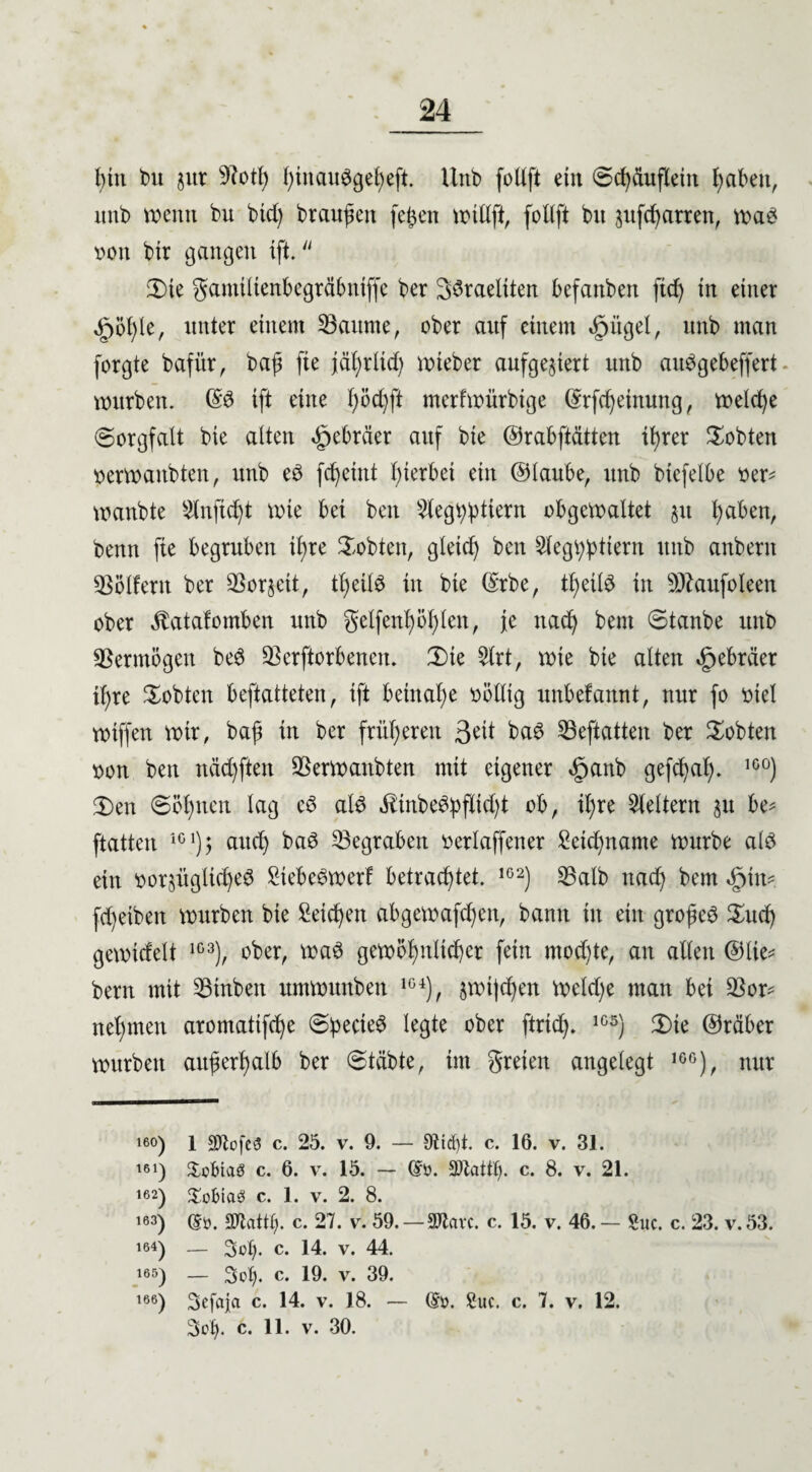 bin int jur 9Btß fytnau^gefyeft. Uttb foUft ein 6cbctuftein haben, unt) wenn bu bid) branden feßen willft, foltft btt jufeßarren, wag von btr gangen ift. £>te gamtltenbegräbntffc ber 33raeliten befanben fief) in einer §öl)le, unter einem 33attme, ober auf einem «gjiigel, itnb man forgte bafür, baß fte jäf)rltd) wteber aufgejiert unb atBgebeffert würben. GB ift eine f)öd)ft merfwürbige ©rfcheinung, welche (Sorgfalt bie alten Hebräer auf bie ©rabftdtten it>rer lobten verwanbten, unb eg fcheint hierbei ein ©taube, unb bicfelbe ver* wanbte ^nfießt wie bei ben $legbßtiern obgewaltet $u haben, benn fte begruben it)re lobten, gleich ben 2legß:pttern unb anberit Golfern ber 93or§eit, tßeiB in bie ©rbe, ißeiB in SÖtofoleen ober Jlatafomben unb gelfenhößlen, je nad) bem Stanbe unb Vermögen beg Verdorbenen. 3)te 2lrt, wie bie alten Hebräer ißre lobten beftatteten, ift beinahe völlig unbefannt, nur fo viel wiffen wir, baß in ber früheren 3^it bag Veftatten ber lobten von ben neideten Verwanbten mit eigener <£janb gefeßah. 1C0) 2)en Söhnen lag cg aB Üinbegpflidd ob, ißre keltern 31t be* ftatten iG1); auch bag Vegrabett verlaffener Setcßname würbe aB ein vorjüglicßeg Siebet wer! betrautet. 1G2) Valb nad) bem fd)eibeit würben bie Seichen abgewafeßen, bann in ein großem $ucß gewidelt 1G3), ober, wag gewöhnlicher fein mochte, an alten ©lie* bem mit 53tnben umwunben 1G4), swt|d)en weld)e man bet Vor* nehmen aromatifche (Sßecteg legte ober ftrieß. 1G5) 2)te ©räber würben außerhalb ber Stabte, im greien angelegt 1GG), nur 16°) 1 äftofeä c. 25. v. 9. — 9ttd)t. c. 16. v. 31. 161) £cbtaö c. 6. v. 15. — dö. c. 8. v. 21. 162) Sobtaef c. 1. v. 2. 8. 163) dü. SWctttß. c. 27. v. 59.—SJtavc. c. 15. v. 46. — Suc. c. 23. v.53. 164) — 3 cf). c. 14. v. 44. 165) — 3of). c. 19. v. 39. 166) Sefaja c. 14. v. 18. — de. 8uc. c. 7. v. 12. 3cf). c. 11. v. 30.