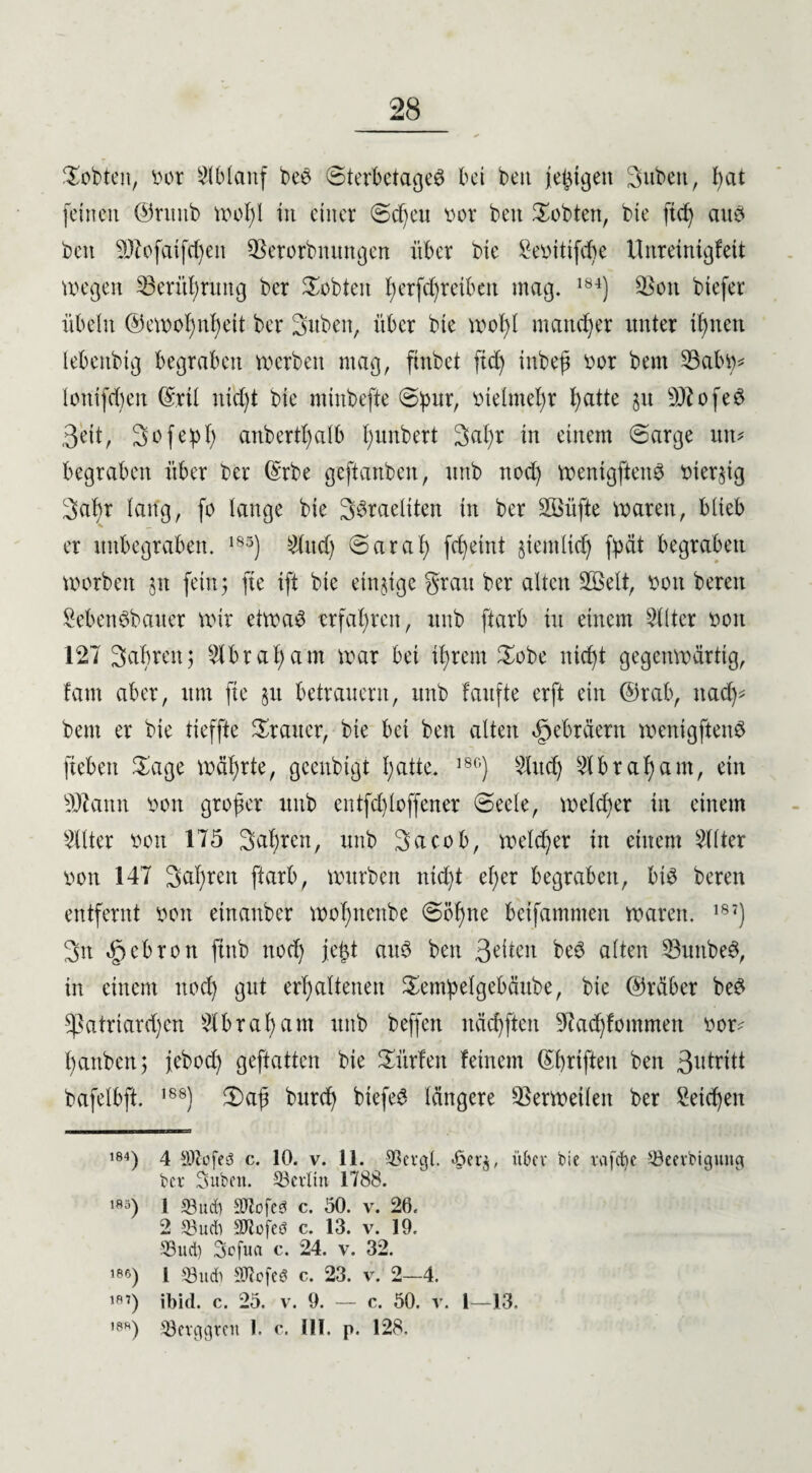 lobten, vor Ablauf bee Sterbetages bet bett feigen Subett, fyat feinen ©ruub wof)I in einer Sd)ett vor bett lobten, bte ftcf? aus beit 9)bofatfd)ett QSerorbmtngen über bte £evitifd)e Ilnreinigfeit wegen 53erül)ntng bcr lobten t)erfcf)reiben mag. 184) Q$oit btefer Übeln ®ewof)nf)ett ber 3uben, über bte wof)l mattier unter ifmctt lebcnbig begraben werben mag, ftnbet ftd) tnbeß vor bent 53abv* lonifcbett (£rtl nt'djt bie minbefte Spur, vielmehr t>atte 31t SJtofeS 3eit, Sofepf) anbertl)alb Ifunbert 3al)r in einem Sarge uw begraben über bcr @rbe gcftanbeit, ttttb ttod) wentgftenS vierzig Satyr lang, fo lange bie SSraeliten in ber SBüfte waren, blieb er ititbegraben. 185) Mittel) Sarai) fctyetnt §temlid) fpät begraben worben jit fein5 fte tft bie einzige grau ber alten Üffielt, von bereit SebenSbauer wir etwas erfahren, itnb ftarb tu einem 5111er von 127 Satyren; 5tbratyam war bei ttyrern £obe nictyt gegenwärtig, fam aber, um fte §it betrauern, itnb faufte erft ein @rab, itacty* bent er bie tieffte Trauer, bte bei bett alten Hebräern wenigftenS ftebett Sage währte, geenbigi tyatte. 18G) 5lttd) 51brasant, ein Statut von großer unb entfetyloffener Seele, welcher in einem 51lter von 175 Sauren, unb Sacob, welcher in einem 511ter von 147 Sauren ftarb, würben nid)t etyer begraben, bis beren entfernt von etnanber wotyttenbe Sollte beifammen waren. 187) 3n «£jebron ftnb nod) je^t aus bett 3eiten beS alten 53uttbeS, in einem nod) gut erhaltenen Sempelgebäube, bte @räbcr beS sßatriardjen 51brasant unb beffett itäctyfteit 9?ad)fommen vor* tyanben; febod) geftatten bte dürfen feinem (Styrifteu ben Sutxitt bafelbft. ,88) 2)aß burd) biefeS längere Verweilen ber Setctyeit 184) 4 SDZofes c. 10. v. 11. 93cvgl. «6er$, über bie vafctie SSeerbigung bcr Suben. ^Berlin 1788. ,8;i) 1 IBucb SJlofeö c. 50. v. 26. 2 33ucb Sttofeö c. 13. v. 19. S3uct) Scfua c. 24. v. 32. 186) 1 S3udb Stiefel c. 23. v. 2—4. i*’) ibid. c. 25. v. 9. — c. 50. v. 1—13, ,8h) 53erggren 1. c. III. p. 128.