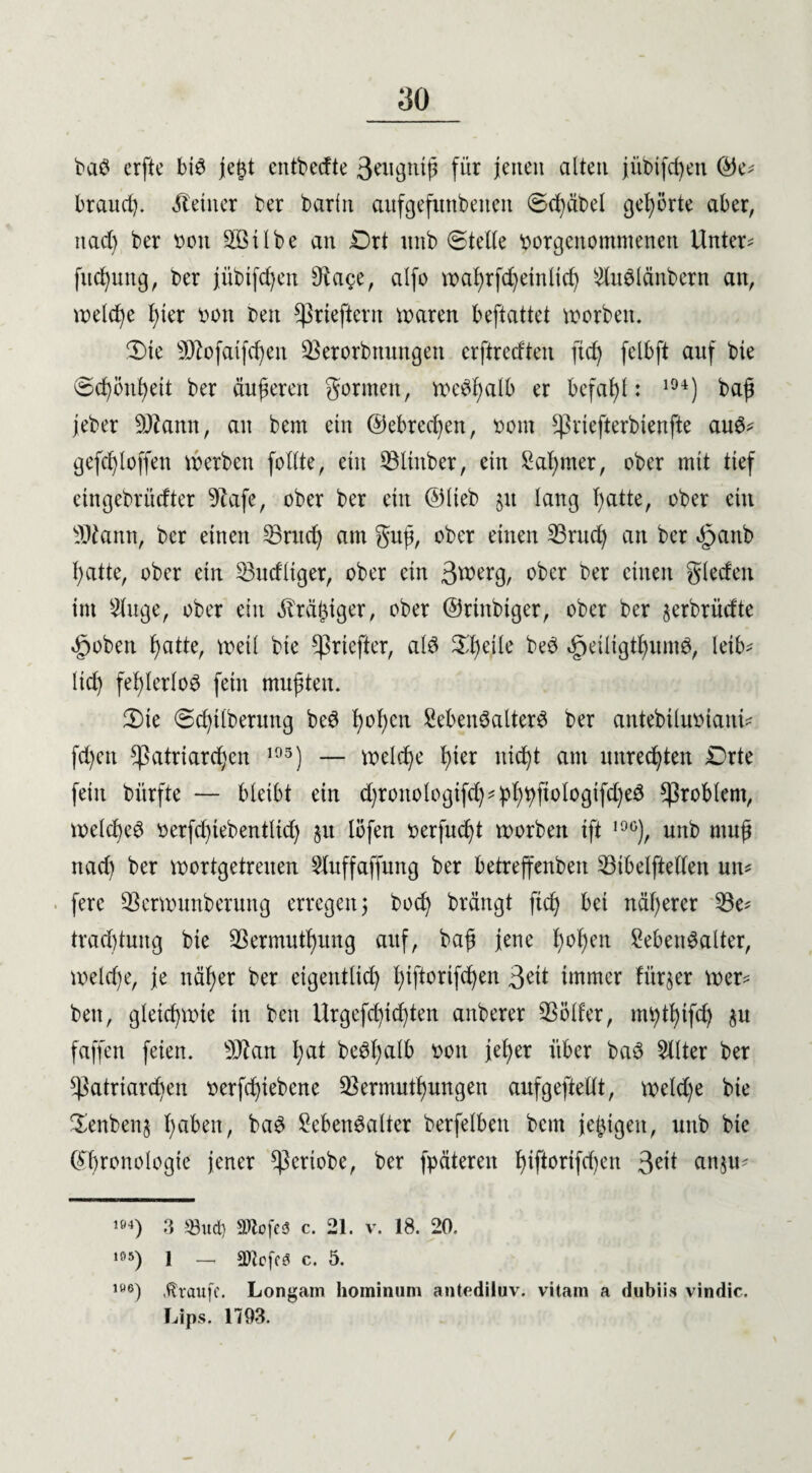 baS erfte bis jeßt entbecfte 3eugtttß für jenen alten jiibifcßen ©e* brattd). kleiner ber barin aufgefuttbeiten (Scßäbel gehörte aber, nad) ber een 3öilbe an £)rt unb (Stelle eorgeitomntenett Untere fucßung, ber jübtfcßen 9uwe, alfo vt>a^rfc^etnücf) 2luSlänbern an, welche ßier oeit beit ^rteftcnt waren beftattet worben. 'Die 9ftofaifcßett 23erorbttungen erftreeften fteß felbft auf bte (Scßöitßeit ber äußeren formen, weSßalb er befahl: 194) baß jeber DJtamt, an bem ein ©ebreeßen, oont ^riefterbtenfte aus* gefeßl offen werben feilte, ein 53linber, ein Laßrner, ober mit tief etngebrürfter 9tafe, ober ber ein ©lieb jtt lang Tratte, ober ein 9Jtann, ber einen L3ntcß am guß, ober einen L3rud) an ber £>aitb ßatte, ober ein Würfliger, ober ein 3werg, ober ber eilten glecfeit im Ltuge, ober ein dreißiger, ober ©riitbiger, ober ber §erbrücfte ^ebett ßatte, n>eil bie Cßrtcfter, als Sßeile beS «geiligtßuntS, leib- ließ feßlerloS fein mußten. 2)ie (Scßtlberuttg beS ßoßen Lebensalters ber antebiluoiaitü feßen Patriarchen 195) — welcße ßier iticßt am uttreeßten £Drte fein bürfte — bleibt ein d)roitologifcß*pßßftologifd)eS Problem, welcßeS eerfd)iebentlid) §it lefen oerfueßt werben ift 10°), unb muß naeß ber wortgetreuen Sluffaffung ber betreffenbett L3ibelftellen utt* ferc SBcrwunberung erregen j boeß brängt fteß bei näßerer L3e* trad)tung bie SBermutßung auf, baß jene ßeßeit Lebensalter, weltße, je itäßer ber eigentlich ßiftorifeßen 3eut immer fürder wer* bett, gletcßwte in ben Urgefcßtcßten attberer Helfer, mßtßifd) $u faffett feien. 9ftan ßat beSßalb een jeßer über baS Filter ber ^atrtareßen eerfeßiebene SSermutßungen aufgeftellt, welcße bie $enben§ ßabett, baS Lebensalter berfelben bent jeßtgeit, unb bte ©ßronologte jener ^erlebe, ber fpäteren ßifterifd)ett 3^1 anju? m) 3 93ud) Sftofcs c. 21. v. 18. 20. 195) 1 — SMoff« c. 5. ,W6) Traufe. Longam hominuni antediluv. vitam a dubiis vindic. Lips. 1793.