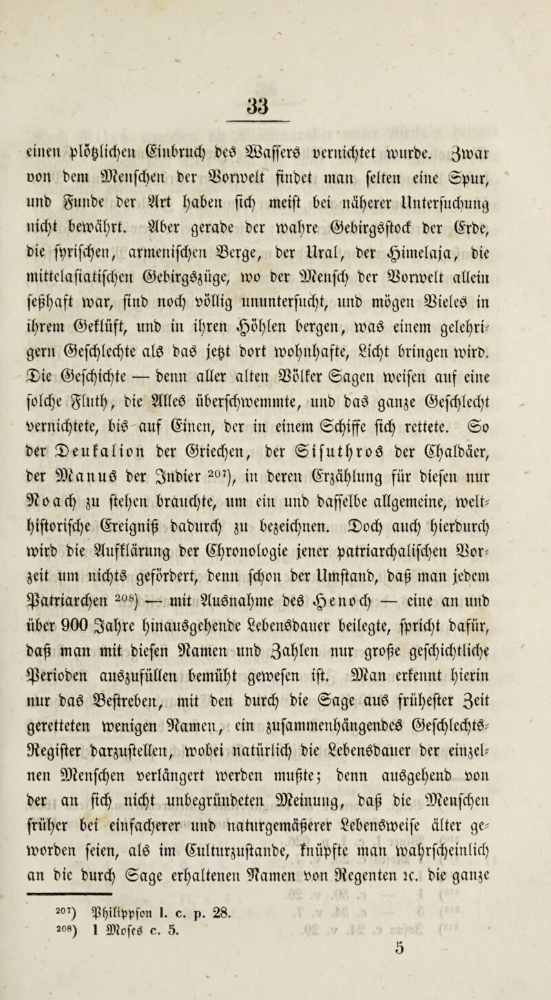 einen plojjltefyen ©ütbrud) be3 ^Baffere* vernichtet würbe. 3wai non bent 9)?enfd)eit ber Sßorwelt ftnbet matt feiten eine S^ur, nnb guitbe ber 2lrt i;aben ftd) metft bei näherer Unterfudjung nid)t bewert. 2lber gerabe ber wahre ©ebirgöftocf ber ©rbe, bie ftyrifchen, artnenifdjen 23erge, ber Ural, ber «gjimelaja, bie mittelaftatifdjen @ebirg3§üge, wo ber 9)ienfd) ber SBormelt allein fehhaft war, jutb noch völlig ununterfitdd, unb mögen 33teled in ihrem ©eflüft, unb in ihren £öl)len bergen, wa6 einem geleb>ri^ gern ©efchledjte alö baB je^t bort wohnhafte, Sicht bringen wirb. 3)ie @efd)ichte — benn alter alten Golfer Sagen Weifen auf eine fotche glutl), bie Sltled überfchwenunte, unb ba6 ganje ©efdjled)t vernichtete, bt$ auf ©inen, ber in einem (Schiffe ftd) rettete. So ber 2)eufalten ber @rted)en, ber SifutI)ro6 ber ©halbäer, ber 9Jumu3 ber Snbier 207), in bereu ©rjählung für biefen nur 9?oad) ju ftef)en brauchte, um ein unb baffelbe allgemeine, weit* hiftorifche ©retgnth baburch ju be$eid)tten. 3)od) auch hwburd) wirb bie Slufflärung ber (Sb>tonologie jener :patriard)alifd)en $or* Seit um nichts geförbert, benn fd)oit ber Umftanb, bah man jebem *patrtard)en 20S) — mit Slu3nal)me be6 öpenod) — eine an unb über 900 3al)re l)inait3gehenbe Sebenöbauer beilegte, fpric^t bafür, bah man mit biefen tarnen unb 3^h^en nur grojje gefchtchtltcf^e ^erioben au^ufütlen bemüht gewefen ift. 3Äan erfennt hierin nur ba6 IBeftreben, mit ben bitrd) bie Sage au$ frühefter 3^t geretteten wenigen tarnen, ein $ufammenhängenbe6 @efd)ted)t6* Oiegifter barjuftellen, wobei natürlich bie Seben^bauer ber eintet* nen -ä)?enfd)en verlängert werben muhte; benn au3gef)enb von ber an ftd) nicht unbegrünbeten Meinung, bah bie 9Jienfchen früher bei einfacherer unb naturgemäherer SebenSweife älter ge* Worben feien, alö im ©ulturjuftanbe, fnüipfte man währfd)etnltd) an bie burch Sage erhaltenen Manien von Regenten k. bie gatt$e 207) $()tItypfon 1. c. p. 28. 2°8) 1 2)?pfeö c. 5. 5