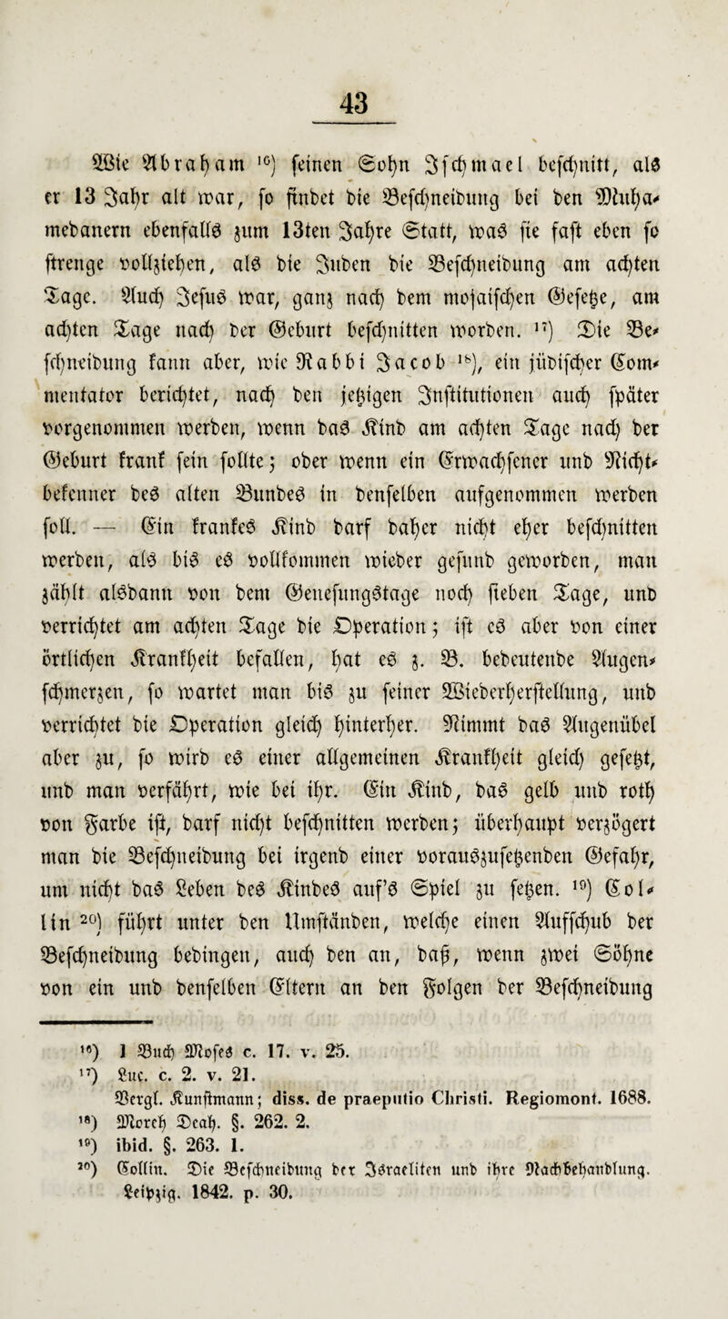 2Bie 21b ra harn 1G) feinen ©ol)n Sfc^tnael befd)nitt, als er 13 3al)r alt trat, fo ftnbet bte 23efd)neibuitg bei ben sUhtf)a* mebanern ebenfalls jum 13ten 3a!)re (Statt, maS fte faft eben fo ftrenge bolljteben, als bie Suben bte §Befd)neibung am achten Sage. 2(ud) 3efuS mar, gattj nad) bem mojaifd)en ©efe^e, am ad)tcn $age nach ber ©eburt befc^nitten morben. n) 2)ie 33e* fd)neibung fann aber, mieStabbt Sacob lfe), ein jiibifdjer ©om* mentator berichtet, nad) ben jeüigen Snftitutionen and) fpäter borgenommen merben, voenn baS ^inb am achten Sage nad) ber ©eburt franf fein follte 3 ober menn ein ©rmadjfener unb sJ?id)t* befenner beS alten SBunbeS in benfelben aufgenommen merben foll. — ©in franfeS ^binb barf baljer nicht eher befdmitten merben, als bis eS oollfommen mteber gefitnb gemorben, man jäblt alSbann bon bem ©enefungStage nod) fteben Sage, unb oerrid)tet am achten Sage bie Operation; ift cS aber bon einer örtlichen ^ranff)eit befallen, l)at eS j. 23. bebeutenbe Singen* fdjmerjen, fo märtet man bis ju feiner Sßieberfjerftellung, unb verrichtet bie Dperatton gleid) hinterher. üftimmt baS Slitgenübel aber $u, fo mirb eS einer allgemeinen ^ranll)eit gleid) gefegt, unb man berfäljrt, mie bei il)r. ©in Äinb, baS gelb unb rotf) bon garbe ift, barf nid)t befd)nitten merbenj überhaupt verzögert man bie 23efd)netbung bei irgenb einer borau6§ufe£enben ®efal)r, um nicht baS Seben beS $inbeS auf’s ©ptel 51t fe$en. 19) ©ol* lin 20) führt unter ben Umftänben, meld)e einen 21uffd)ub ber 23efdjneibung bebingen, auch ben an, baß, menn jmei ©ohne bon ein unb benfelben ©Item an ben golgen ber 23efd)neibung >«) 1 58«d) SKofe« c. 17. v. 25. n) £uc. c. 2. v. 21. 58evgl. Äunftonattn; diss. de praeputio Christi. Regiomont. 1688. ’*) SJtcrct) 2)cafy. §. 262. 2. 10) ibid. §. 263. 1. J0) (SoHin. 2)ie 33efd)tteibmig ber brachten u«b ihre Otacfchebanblung. Seidig. 1842. p. 30.