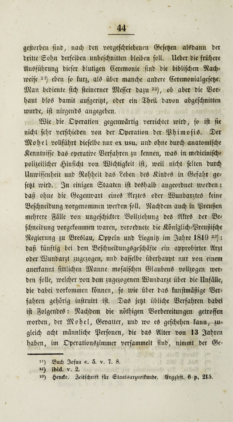 / geftorbeu ftnb, itad) beit vorgefd)riebenett ©efe^en al#bamt ber britte Sof)tt berfelben itnbefd)nttten bleiben foll. Ueber bie frühere s2lu#fitl)rung btefer blutigen (Zeremonie ftnb bie biblifcpen 9facb* weife 21) eben fo fur$, al# über manche anbere ©eremontalgefe£e. SDfan bebiente ftd) fteinerner Keffer baju 22), ob aber bie $or* haut bloö bamtt aufgeri^t, ober ein ^eil baoon abgefd)nttten würbe, ift ntrgettb# angegeben. 2öie bie Operation gegenwärtig oerricfytet wirb, fo ift fte nicht fef)r üerfdjieben ooit ber Operation ber $f)imofi3. 2>er s}^ot)el ootlfütjrt biefelbe nur ex usu, unb ohne burd) anatomifd)e jtenntniffe ba# operative Verfahren $u fenneit, wa# in mebtcinifd)* polizeilicher ^infic^t oon 2Bid)tigfeit ift, weil nicht feiten burd) Unwtffen^eit unb 9tot)l)eit ba# Sehen be# ^tnbeö in @efal)r ge* fefet wirb. 3n einigen (Staaten ift beStyalb angeorbnet worben: baf ohne bie ©egenwart eine# Slr^te# ober 2Bunbar$te# feine 53»efd)neibung oorgenommen werben fotl. Sftadjbent auch in Preußen mehrere geilte oon ungefdjitfter Vollziehung be# Slfte# ber $3e* fdjneibung oorgefommen waren, oerorbnete bie $öntglid)*^reujnfd)e Regierung §u 53re#lau, Oppeln unb £iegnt£ im 3al)re 1819 23): baf fünftig bei bem 25efdjneibung#gefd)äfte ein approbirter 2lr$t ober 2Bitnbar§t §uge$ogen, unb baffelbe überhaupt nur i>oit einem anerfannt ftttlidjen Spanne mofaifd)en ©laubett# vollzogen wer' ben folle, welcher oon bem jugejogenen 2öunbar§t über bie Unfälle, bie babei oorfontmen fonnen, fo wie über ba# funftmäfige 93er* fahren gehörig inftruirt ift. 2)a# je^t übliche Verfahren babei ift golgenbe#: üftad)bem bie nötigen Vorbereitungen getroffen worben, ber 9)tof)el, ©eoatter, unb wo e# gefd)el)en fann, $u* gleich ad)t männliche *ßerfonen, bie ba# Filter t>on 13 fahren haben, im Operatton#$intmer oerfammelt ftnb, nimmt ber ©e' 31) 33ud) 3ofua c. 5. v. 7. 8. ») ibid. v. 2. 23) ^cncfc. 3eitfdmft füv «Staatear^iterfimbf. Cfrg^ft. 6 p, 215.