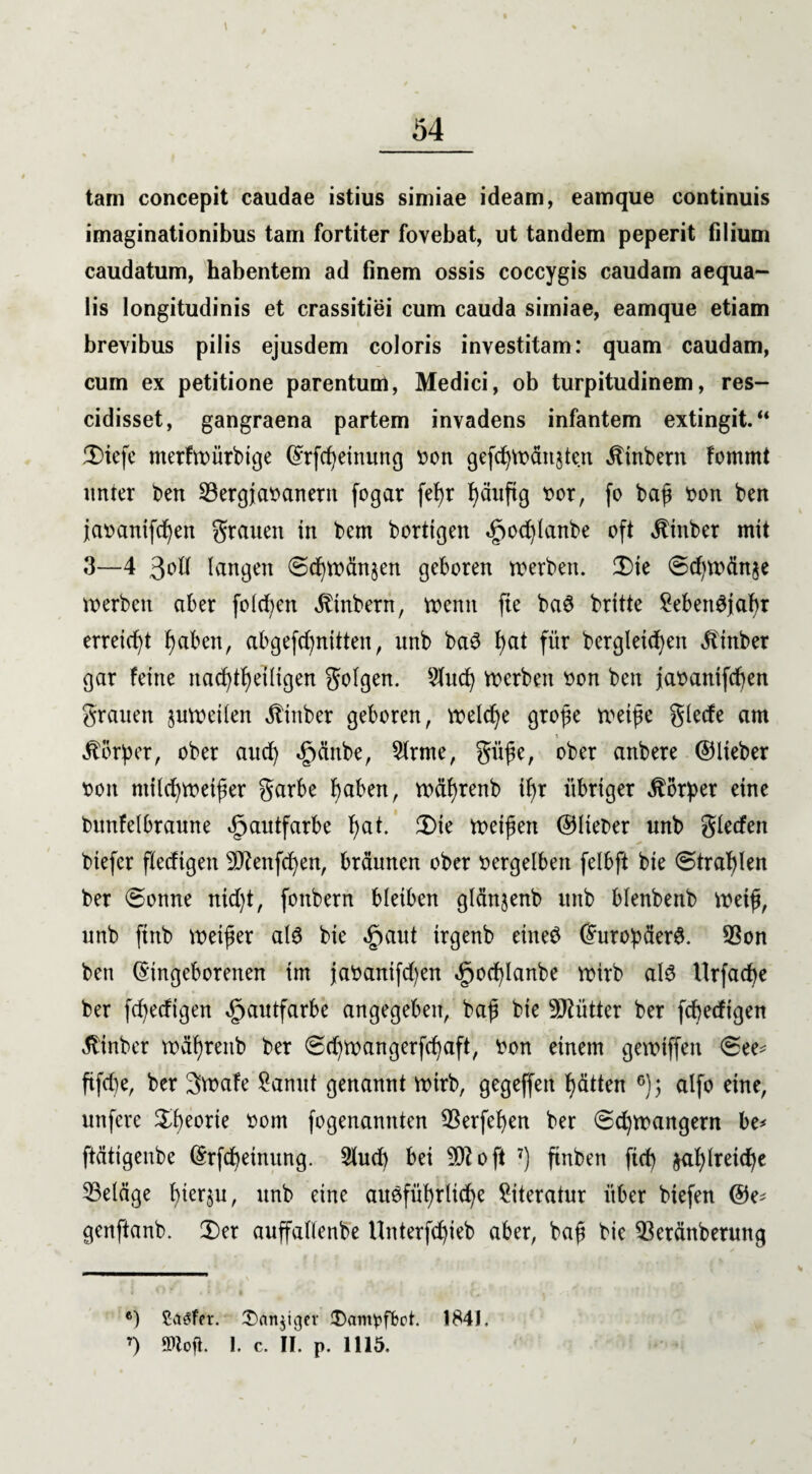 54 tarn concepit caudae istius simiae ideam, eamque continuis imaginationibus tarn fortiter fovebat, ut tandem peperit filium caudatum, habentem ad finem ossis coccygis caudam aequa- lis longitudinis et crassitiei cum cauda simiae, eamque etiam brevibus pilis ejusdem coloris investitam: quam caudam, cum ex petitione parentum, Medici, ob turpitudinem, res- cidisset, gangraena partem invadens infantem extingit.“ ÜHefe merfwürbtge (Frfc^etnuncj bon gefd)Wän$ten jtinbern fomrnt unter ben 23ergiabanern fogar fefyr ^äuftg bor, fo baf bon ben jabanifcfyen grauen in bem borttgen §od)lanbe oft jtinber mit 3—4 langen €>d)wänjen geboren werben. £>ie ©d)Wänje werben aber folgen Ambern, wenn fte ba@ britte Sebengjabr erreicht faben, abgefcfynitten, unb baS f)at für bergletcfyen ^inber gar feine nacftfetligen golgen. Shtd) werben bon ben jabanifdjen grauen juweilen itinber geboren, welche grofe weife glecfe am t Dörfer, ober and) £änbe, Sirme, gitfe, ober anbere ©lieber bon milcfywetfer garbe faben, wäfrenb tfr übriger Körper eine bunfelbraune Hautfarbe f)at. 2)ie weifen ©lieber unb gleden biefcr fledigen OJlenfcfyen, bräunen ober bergeiben felbft bie (Strahlen ber ©onne nid)t, fonbern bleiben glänjenb unb blenbenb weif, unb ftnb weifer ald bie §aut irgenb eineö Europäer#. Sßon ben Eingeborenen im jabanifd)en 5pod)lanbe wirb al# llrfacpe ber fd^edigen Hautfarbe angegeben, baf bie Mütter ber fledigen älinbcr wäfreitb ber (Sd)Wangerfcfaft, bon einem gewiffeit 6ee* ftfd)e, ber 3wafe Sannt genannt wirb, gegeffeit f)ätten 6); alfo eine, nufere Sfeorie bom fogenamtten 33erfef)en ber (5d)wangern be* ftättgenbe Erfcpetnung. 2lud) bei 501 oft 7) finben fid) $al)lreicfye ^Belage bierju, unb eine ausführliche Siteratur über biefen ©e* genftanb. 2)et auffallenbe Unterfd)ieb aber, baf bie $3eränberung *) Saefor. £>an$tger 3)am)?fM. 1841.