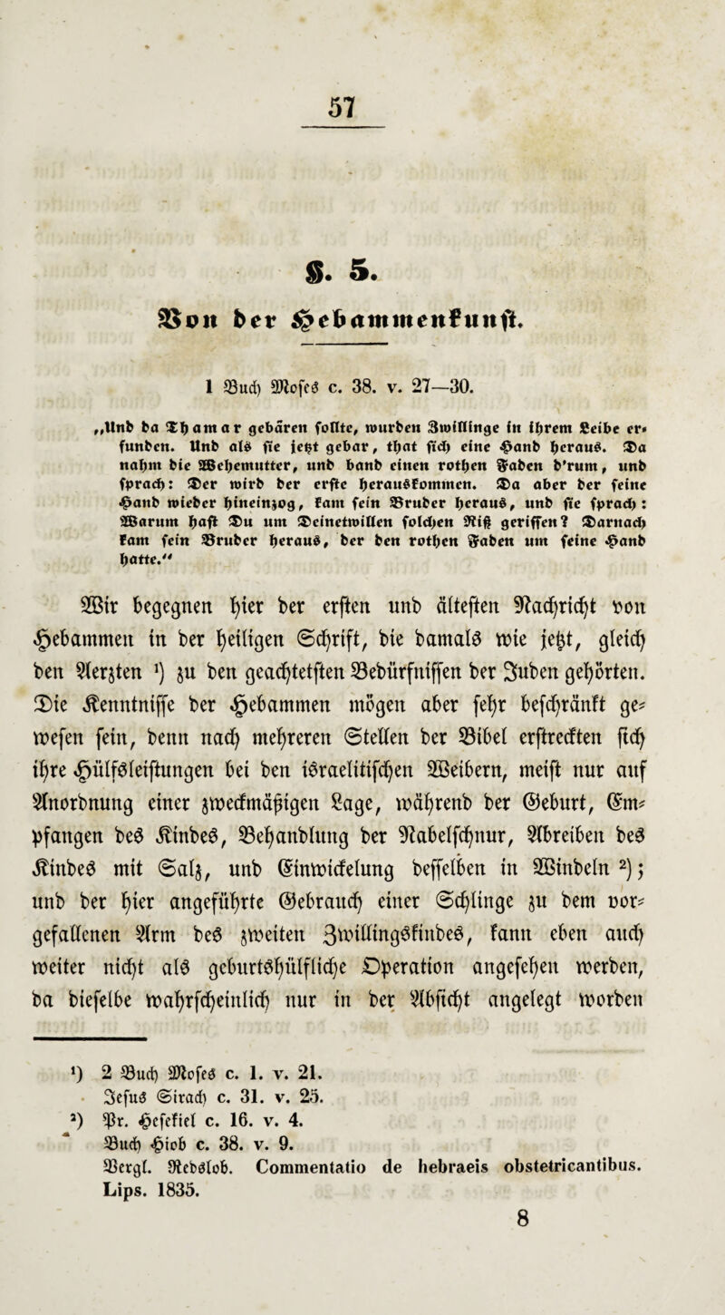 S* 5. 3$oit bet jgehamtnenf uw fl. 1 95ud) aRofeö c. 38. v. 27—30. „Unb ba Xfjatttar gebaren foflte, würben 3wifUnge itt ihrem Seibe er» funben. Unb als fie ie^t gebar, tbat ftd) eine £anb heraus. ®a nahm bie aßebemutter, nnb banb einen rotben ft-aben b'rum, unb fpradj: ®er wirb ber erfle bcrau§fommen. ®a aber ber feine £aitb wieber bineinjog, fant fein 95ruber b^auS, unb fte fpradj: Sßarum fyaft ü>u um ®cinetwiften folgen fftiß geriffen? !S)arnad> fam fein trüber beraub, ber ben rotben Sraben um feine <£>anb batte. 2Bir begegnen fytet ber erften unb ältefien 9?acf)richt t>on gebammen tn ber heiligen Schrift, bte barnalö tute je^t, gleich ben ^ersten J) $u ben gead)tetften 23ebürfntffen ber Suben gehörten. 2)te ^enntntffe ber gebammen mögen aber fel)r befcfyränft ge* wefen fein, bemt nad) mehreren ©teilen ber 53tbel erftreeften ftef^ if>re <£)ülf$leiftungen bet ben töraelitifdjen Sßetbern, meift nur auf 5lnorbnung einer jweef mäßigen Sage, mährenb ber ©eburt, @m* ^fangen be3 $tnbe$, 53e^anblttng ber 9iabelfchnur, Slbretbeit be3 $tnbe$ mit ©al§, unb ©tnwitfelung beffelben in äßinbeln* 2); unb ber t>ier angeführte ©ebraitcf) einer ©djltnge ju bent uor* gefallenen Slrm beö ^weiten 3wifttn93ftnbe0, fann e^en auc^ weiter nicht als geburt^ülfliche Operation angefel)en werben, ba biefelbe wafjrfcf^einlicf) nur in ber Slbfitfjt angelegt worben *) 2 33ucf) SKofeS c. 1. v. 21. 3efuö <Strad) c. 31. v. 25. 2) *ßr. <£>efeftel c. 16. v. 4. 33ucf) <£iob c. 38. v. 9. 33crgt. Stebötob. Commentatio de hebraeis obstetricantibus. Lips. 1835. 8