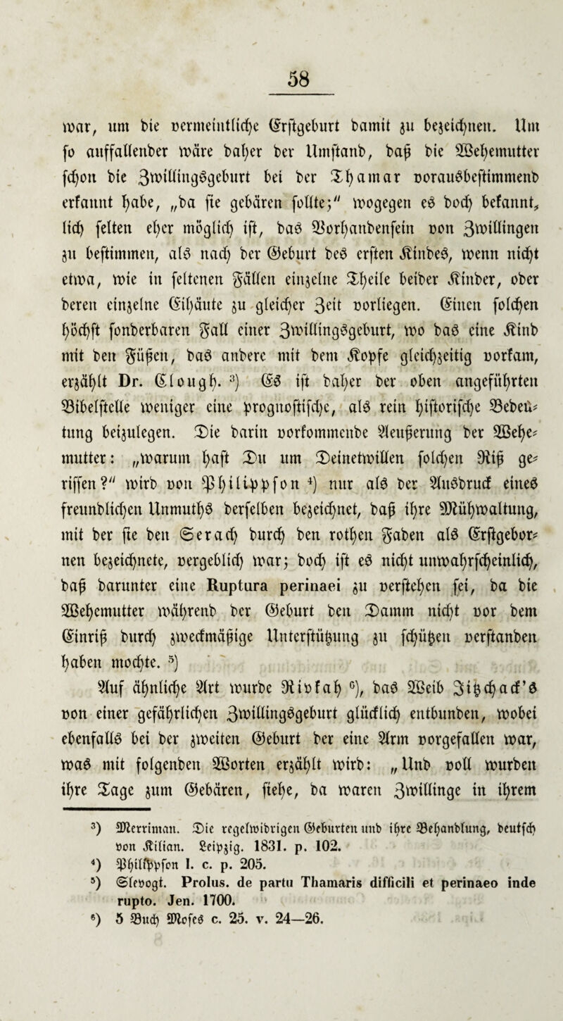 war, um bie nermeintlidje ©rftgeburt bamit 311 bezeid)iteit. Um fo auffallettber Wäre bat;er bei* Umftanb, baß bic 3ßel)emutter fd)oit bie 3willing6geburt bet ber ZI)amar norauSbeftimmenb erfannt habe, „ba fie gebären füllte; wogegen e£ bod) befannt, Itd) feiten efycr möglich ift, baö 3^orf)anbenfetn noit 3willingeit ZU befttmmen, al£ nad) ber ©eburt be6 erften ättnbeS, wenn ntef^t etwa, wie in fettenen gällen einzelne Steile betber Äinber, ober bereit einzelne @il)äute zu gleicher 3eit norltegen. ©tuen folgen t)öd)ft fonberbaren galt einer 3w>illmg3geburt, wo baö eine $tnb mit beit güßeit, ba$ anberc mit bent $oßfe gleichseitig uorfant, erzählt Dr. ©lougf). 3) ©$ ift beider ber oben angeführten 33ibelftcüe weniger eine progitofiifdjc, al$ rein hiftorifdje 33ebeü^ tung betjulegen. ,T)ie bariit uorfommeitbe 2leußermtg ber 2öel)e* mutter: „warum b>aft 3)u um ^Deinetwillen fold)en 9tiß ge* riffen? wirb non ^ßI)ili4>^fou 4) nur al$ ber Sluöbrucf eiltet freunbltdjen Unmutig berfelben bezeichnet, baß ihre SMhwaltung, mit ber fte beit <3er ach burch ben rotten gaben als ©rftgebor* nett bezeid)nete, nergebltd) war; bod) ift eS nid)t unwahrfchcinlich, baß barunter eine Ruptara perinaei zu oerftehen fei, ba bie 2Bef)emutter währenb ber ©eburt ben 2)amm ntd)t nor bent ©inriß burd) jwedmäßige Unterftüßung ju fchüßeit oerftanbeit haben mochte. 5 6) «uf ähnliche 2lrt würbe Otiofal) c), baS SBeib cf)acf’ö non einer gefährlichen 3ttillingSgeburt glüeflief) entbunbeit, wobei ebenfalls bei ber zweiten ©eburt ber eine 2lrm norgefalleit war, waS mit folgenbett ^Borten erzählt wirb: „Unb roll würben ihre Sage zunt ©ebären, fiel)e, ba waren 3^dlinge in ihrem 3) SRettiman. Stic regettoibrigen ©(Butten unb i^re Seljanbtung, beutfd) tton Titian. Seipjtg. 1831. p. 102. 4) pljftfltyfott !• c* P* 205. 5) ©teöogi. Prolus. de partu Thamaris difficili et perinaeo inde rupto. Jen. 1700. 6) 5 Sud) SOlcfeö c. 25. v. 24—26.