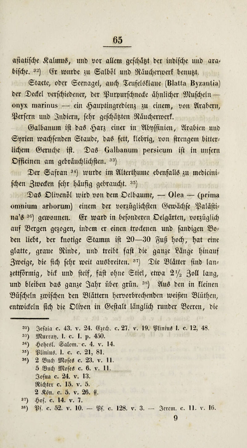 aftatifcfye $almuS, unb Dor allem gefdjä^t ber inbifd)e unb ara* bifd)e. 32) (Sr mürbe $u (Salböl unb sJMud)ermerf benu^t. ©tacte, ober ©eenagel, and) $eufel$flaue (Blatta Byzantia) ber 5X>ecfel Derfdpebeuer, ber ^utpurfdjnede äf)nltd)er SDtufdjeln — onyx marinus — eia äpauptingrebienj ju einem, Don Arabern, Werfern unb Snbtern, fefyr gefdjäpten 9iäud)ermerf. ©albanum ift baS öparj einer in Slbtyfftnien, Arabien unb ©t;rien mad)fenben ©taube, baö fett, fiebrig, Don ftrengem bitten liebem @erud)e ift. 3)a$ Galbanum persicum ift in unfern Dfftcinen am gebräuchlichen. 33) £)er ©afran 34) mürbe im 3tltertf)ume ebenfalls au mebietnü fcfyen 3d)eden fefyr häufig gebraucht. 35) 3)a$ SDliDenöl mtrb Don bem Oelbanme, — Olea — (prima omnium arborum) einem ber Dorjügliefyften @emäd)fe ^aläftb na’3 36) gemonnen. (Sr marb in befonberen SDelgärten, Dorjüglid) auf bergen gezogen, inbem er einen trodenen unb fanbigen 53o* ben liebt, ber fnotige ©tamm ift 20—30 guß l)od), hat eine glatte, graue 9iinbe, unb treibt faft bie ganje Sänge hinauf 3tt>eige, bie fid) fefyr meit ausbreiten. 3?) (Die ^Blätter finb lam jettförmig, bid unb ftetf, faft ohne ©tiel, etma 2,/2 3dÖ lang, unb bleiben ba6 ganje 3a^r über grün. 3S) 21u3 ben in fleinen 33üfd)eln jmtfehen ben flattern fyerDotbredjenben meinen 331ütl)en, entmideln (td) bie OliDen in ©eftalt länglich runber Leeren, bie 32) Sefaici c. 43. v. 24. (£$ed). c. 27. v. 19. *P(imtt<? 1. c. 12, 48, 33) 3Jtumty. 1. c. I. p. 450. 34) <§ot)eöl. @atom. c. 4. v. 14. 35) ^ttniuö. 1. c. c. 21, 81. 36) 2 33ud) SOlofeö c. 23. v. 11. 5 S3itd) Stofes c. 6. v. 11. Sofua c. 24. v. 13. 9tid)ter c. 15. v. 5. 2 Äon. c. 5. v. 26. ff. 3:) £of. c. 14. v. 7. 38) c. 52. v. 10. — *Pf. c. 128. v. 3. — 3crcm. c. 11. v. 16. 9