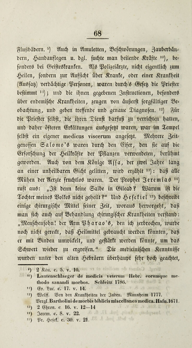 glujtbäbern.ö) 9litd) in Amuletten, 33efd)Wörungen, 3au^e^^j: bern, <£>cmbaitflegen u. bgl. fud)te man ^etlenbe Kräfte 10), be* fonberö bet ©eifteöfranfen. 5116 sßotijetärste, ntd)t eigentlich jum feilen, fonbent jur $lufftd)t über ^ranfe, ober einer ^ranffjeit (ShtSfafc) oerbäd)ttge *Perfonen, waren burdj’S @efe£ bie ^riefter beftimmt n); itnb bie ihnen gegebenen Snftructionen, befonberö über enbemtfd)e Äranff)eiten, sengen r>on äufierft forgfälttger 23e* obacTtung, ttnb geben treffenbe unb genaue 3)iagnofen. ,2) gür bie ^priefter felbft, bie ihren Ü)ienft barfuß ju verrichten Ratten, unb bafyer öfteren (Srfältungen auSgefe&t waren, war im Tempel felbft ein eigener medicus viscerum augefebt. 9D£el)rere 3etl* genoffen 0alomo’6 waren bitrdj ben (Sifer, bett fte auf bie Qnforfcfyuttg ber ^etlfrdfte ber ^flanjett berwenbeten, berühmt geworben. 2lud) bon bem Könige 2lffa, ber jwei 3al)re lang an einer unrettbaren ©id^t gelitten, wirb errafft 13): baff alle 9Jtüf)en ber 5lerjte fruchtlos waren. J2)er Cßro!phet 3n:emia3 H) ruft auö: „3ft benn feine @albe in ©ileab? Söaritm ift bie Xod)ter meines 3$oIfeS nid)t geheilt? Unb ^efeftel 15) befchretbt einige d)irurgifd)e Mittel feiner 3e^/ worauf f)eröor0e^l/ baff man ftch auch auf 23el)anblung chiritrgifcher $r auf 1) eiten oerftanb: „9J?enfd)enfol)n! ber Sinn ^f)arao’S, ben ich serbrodjett, würbe nod) nicht geredt, baf Heilmittel gebraud)t werben fönnten, baji er mit 33tttbeit umwidelt, unb geftärft werben fönnte, um baS (5d)wert wieber ju ergreifen. 2)te mebtcinifd)en ^emttniffe würben unter ben alten Hebräern überraubt ferr r^^T geachtet, °) 2 «Kim. c. 5. v. 10. 10) Lautenschlaeger de medicis veterum Hebr. eommque nie- thodo sanandi morbos. Schleitz 1780. n) dy. Suc. c. 17. v. 14. ,2) SBctff. 33on ben jlrcmftjeiten ber Subeit. SUaitnfyeim 1777. 33ergt. Bartholini de morbis biblicis miscellanea medica. Hafn. Iö71 >3) 2 dtjvon. c 16. v. 12-14 H) Severn, c. 8. v. 22. lV) ^r. «§efcf. c. 30. v. 21.