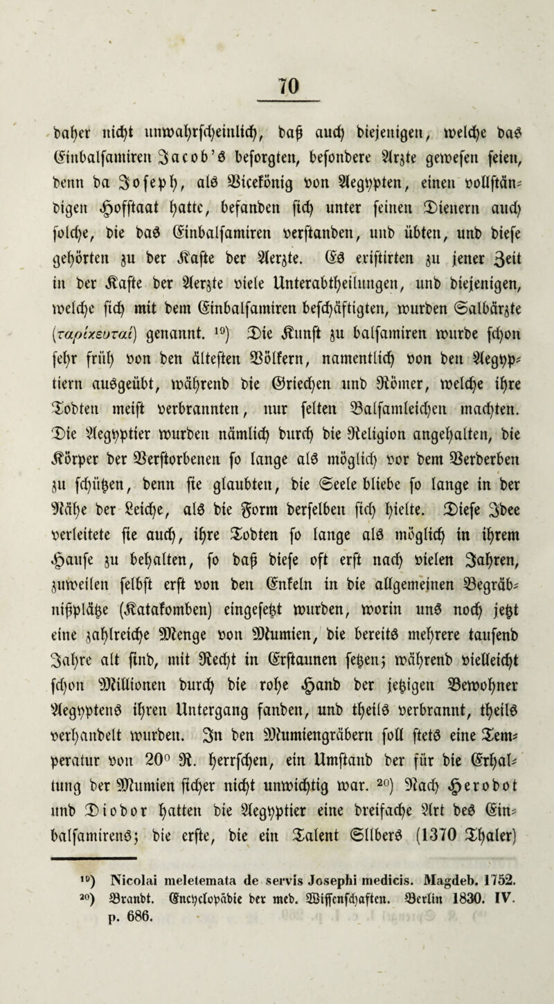 bafyer itid)i ttnmal)rfd)einlid), baf aud) biejeitigen, tr>eld>e ba$ ©inbalfanttren 3acob’ö beforgtett, befottbere 5lrjte gemefen feien, bettn ba 3ofej>l), alö Vicefötttg bon Siegten, einen bollftän? bigeit ^offtaat fyatte, befanben fid) unter feinen Wienern aud) fotd)e, bie ba3 Gnnbalfamtten berftattben, uub übten, unb biefe gehörten ju ber Jbafte ber 2ler§te. ©3 e.rifttrten $u jener 3e^ in ber $afte ber 2(er$te biete Unterabteilungen, unb biejenigen, meldje ftd) mit bern ©inbalfantircn befd)äftigten, mürben <3albär$te (zapixeuTai) genannt. 10) 2)ie $itnft ju balfamiren mürbe fd)on fet)r früt) bon ben ätteften Vötfern, namentlid) bon beit $leg tiern auggeübt, mäfyrenb bie ©riechen unb Konter, meld)e tt)re lobten meift berbrannten, nur fetten Vatfamteid)en malten. Die $egt)ptter mürben nämtid) burd) bie Religion angefyatten, bie Färber ber Verdorbenen fo tange ate rnöglid) bor bem Verberben jtt fd)üben f benn fie glaubten, bie (Seele bliebe fo lange in ber sJtät)e ber Seidje, ate bie gorm berfelbett ftd) t)iette. Diefe 3bee berteitete fie aud), if)re lobten fo tange ate mögtidj in itjrem «fpaufe ju begatten, fo bajj biefe oft erft nad) bieten 3al)ren, ^umeiten fetbft erft bon ben ©nfetn in bie allgemeinen Vegräb? ntjtytäbe (^atafomben) etngefe^t mürben, morin unS nodj jefct eine ^atylreidje Stenge bon Mumien, bie bereite mehrere taufenb 3al)re alt ftnb, mit 9ted)t in ©rftaunen fetjenj mäljrenb bielleic^t fd)on Millionen burd) bie rol)e £anb ber jetzigen Vemofyner s7legt)pteite it)reit Untergang fanben, unb tfyeite berbrannt, tfjeite berl)anbett mürben. 3n ben Mumien gräbern foll ftete eine Dem? peratur bon 20° 9t. l)errfd)en, ein Umftattb ber für bie ©rtjal? tuttg ber Nuntien ftd)er nid)t unmidjtig mar. 20) Vad) £erobot unb 2) io bor Ratten bie 2legb:ptier eine bretfacfye 5trt beö ©in? balfamtrette; bie erfte, bie ein latent SttberS (1370 Dfyater) \ ,0) Nicolai meletemata de servis Josephi medicis. JVIagdeb. 1752. 20) 23ranbt. ©nctyclobäbie ber meb. 2Biffcnfd)aften. ^Berlin 1830. IV. p. 686.