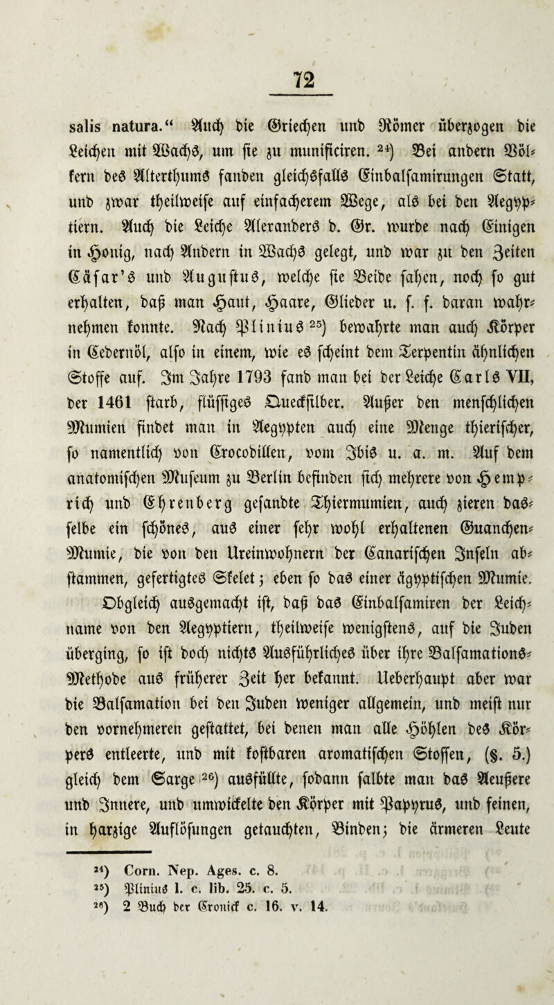 salis natura.“ 2fitd) bie ©riechen imb Körner überzogen bie Seiten mit 2ßad)S, um fte ju muntftciren. 24) 23ei anbern 93öl* fern beS TOerthumS fanben gletd)SfallS ©inbalfamirungen «Statt, unb jmar thetlmeife auf etnfadjerem 2Bege, als bei ben 2legbb* tiern. 2lud) bie Seid)e 5lleranberö b. ©r. mürbe nad) Einigen in «£>onig, nad) Anbern in 2ßad)S gelegt, unb mar jit ben 3etten ßäfar’S unb SluguftuS, meldje fte 25etbe fafjcn, nod) fo gut erhalten, baß man »fjaut, cfjaare, ©lieber tu f. f. baran mal)r* nehmen fonnte. 9tad) *piiniuS25) bemafjrte man aud) Körper in ßebernöl, alfo in einem, mie eS fd)eint bent Serpentin ähnlichen Stoffe auf. 3m Sahre 1793 fanb man bet ber £eid)e ©arlS YII, ber 1461 ftarb, flüfftgeS Ouedjtlber. Slußer ben menfd)ltd)en Nuntien ftrtbet man in Steg^ptcn aud) eine Stenge thierifd)er, fo namenttid) von ©rocobtllen, vom 3biS u. a. m. 5luf bem anatomifd)en 5D7ufeum §u Berlin beftnben ftdj mehrere von §em^ rieb unb ©hreuberg gefanbte £htermumten/ &ud) gieren baS* felbe ein fdjöneS, auS einer fel)r mol)l erhaltenen ®uand)em 9Jhtmie, bie von ben Ureinwohnern ber @anarifd)en Snfeln ab* flammen, gefertigtes Sfelet 5 eben fo baS einer ägbbttfd)en 9ftumte. Obgleich ausgemacht ift, baß baS ©inbalfamtren ber Seich' ttame von ben 2legi)btiern, theilweife menigftenS, auf bie Suben überging, fo ift bod) ntd)tS 2luSfüf)rlid)eS über ihre 23alfamationS* 9ttetl)obe auS früherer 3*ut hcr befannt. Ueberf)au:pt aber mar bie Salfamation bei ben Suben mentger allgemein, unb metft nur ben vornehmeren geftattet, bei benen man alle fohlen beS $ör* perS entleerte, unb mit foftbaren aromatifd)en Stoffen, (§. 5.) gleich bem Sarge 26) ausfüllte, fobann falbte man baS 9leußere unb Snttere, unb ummidelte ben Körper mit ^abtyntS, unb feinen, in har&ige Sluflöfungen getauchten, $3inben; bie ärmeren Seute *4) Com. Nep. Ages. c. 8. 25) s$ltniu3 1. c. lib. 25. c. 5. 2'5) 2 $ucb ber (Snmitf c. 16. v. 14.