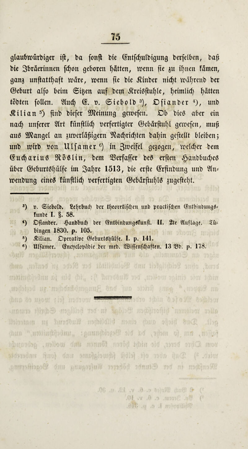 glaubwürdiger ift, da fonfl die ©ntfdjulbigung berfelben, daß die 3bräerinnen fd^orx geboren Jütten, wenn fte $u ifynen fämen, ganj unftattfyaft wäre, wenn jie die Binder ntcfyt während der ©eburt alfo beim <5i£en auf dem $reiSftul)le, fyeimlid) Ratten todten follen. 2ludj ©. v. (Sieb old 3), £) ft ander 4), und Kilian 5) find diefer Meinung gewefen. Db dies aber ein nad) unferer 2lrt fünftlidj verfertigter ©ebärftufyl gewefen, muß aus Mangel an suverläjngern 9?ad)rid)ten bafytn geftellt bleiben; und wird von Ulfamer6) in 3wetfel gezogen, welker dem ©ucfyariuS 9U)$ltn, dem 33erfaffer beS erften 3panbbucf)eS über ©eburtsfyülfe im 3at)re 1513, die erfte Erfindung und 9ln* Wendung eines fünftlid) verfertigten ©ebärftuljls $ugeftef)t. 3) ». <Siebclb. £ef)tbud) ber t^coretifct)en ttnb practifcben (£ntbinbuug^ funbe I. §. 58. 4) £>fianber. «@anbbitcb bet (Jntbiubungtfunfl. II. 2te Auflage. S£ü* hingen 1830. p. 105. 6) Äilian. O^erotiüe ®eburt$i)ülfe. I. p. 141. ®) Ulfamer. (fncbctopäbie ber meb. 2öiffenfd)aften. 13 58b. p. 178.