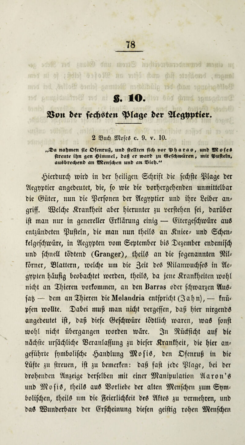 S. IO. SJoit bet fcdn'tcn ^ßlagc ber 2lcg»>ptler. 2 S3ud) Sftcfeö c. 9. v. 10. ,,$a nahmen ftc Ofcnru$, unb flctlten fidy eor *pf)orao, unb ©iofed flreute i&n gen «Fimmel, baß er roarb ju ©efdjnniren, mit tüfteln, au$bred)enb an SXenfdjen «nb an 5Bieb. ^ierburd) totrb in ber fyeüigm Schrift bie fechfte *)3lage ber Slegpptier angebeutet, bie, fo wie bie vorhergebenben unmittelbar bie ©üter, nun bie ^Serfonen ber Slegpptier unb il)re Seiber an* griff. Welche Äranf^eit aber hierunter ju verfielen fei, barüber ift man nur in genereller (SrHäruttg einig — (Sttergefchwüre auö ent^ünbeten ^ufteln, bie man nun tf)eil$ au ätniee* unb Sehen* felgefchwüre, in Siegten vom September bi$ Dezember enbemifd) unb fc^nell töbtenb (Granger), theilS an bie fogenannten 9ftl* ferner, flattern, weld)e um bie 3eit be@ 9tilanwuchfe£ in 2le* gppten l>äuftg beobachtet werben, tfjeils, ba jene itranfheiten wol)l nic^t an gieren vorfommen, an ben Barras ober fdjwarjen 2lu0* fab — bem an ^h^eren bieMelandria entfpricht (Sahn),— fnü* pfen wollte. Dabei muß man nicht vergeffen, baß h^r nirgenbö angebeutet ift, baß biefe ©efdjwüre töbtlid) waren, wa3 fonft wohl nicht übergangen worben wäre. Sn ^üdftcht auf bie nächfte urfächliche 93eranlaffung $u biefer $ranff)eit, bie hier an* geführte fpmbolifd)e ^janblung MoftS, ben Dfenruß in bie Süfte gu ftreuen, ift $u bemerfen: baß faft jebe *piage, bei ber brohenben Slnjetge berfelben mit einer Manipulation klaren unb Moft$, theilö auö Vorliebe ber alten Menfcheu jum Spm* bolifdjen, theite um bie geierltchfeit bc$ Slfteö $u vermehren, unb baö SBunberbare ber (5rfcheinung biefen geiftig roben Menfd)en