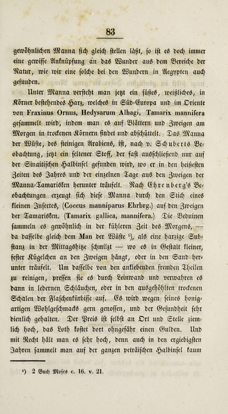 gewöhnlichen Manna fid) gleich [teilen lä$t, fo tft e3 bod) immer eine getx>iffe Slnfnüpfimg ein ba3 SBmtber aitS bem 23ereid)e ber 9?atur, tcie wir eine folcfye bei beit SButtbern in Siegtypten aud) gefutiben. Unter Manna berftefjt man je^t ein fiifieS, weijütd)e$, in Körner beftel)enbe$ £arg, roelc^eö in ©üb-Qhtropa mtb im Oriente bon Fraxinus Ornus, Hedysarum Alhagi, Tamarix mannifera gefamntelt wirb, tnbent man eS anf blättern unb Steigen am borgen in trotfenen Körnern finbet mtb abfcfyüttelt. Oa3 Manna ber SÖüfte, be3 fteinigen SlrabtenS, ift, nad) b. <5.djub-erts 53e* obad)tung, )e£t ein feltener ©toff, ber faft au3fd)lte|ienb nur anf ber ©inaittfd)en «gjalbinfel gefitnben wirb, wo er in beit fyetfieften feiten be3 3al)re$ nnb ber einzelnen Sage ait3 ben Steigen ber Manna*Samart6fen herunter träufelt. 9iad) © f) r e n b e r g’6 S3e* obad)tungen erzeugt ftd) biefe Manna burd) ben ©tidj eines flehten SnfecteS, (Coccus manniparus Ehrbrg.) auf ben 3tbeigen ber SamariSfen. (Tamarix gallica, mannifera.) 3)te SBebuinen fammeln eS gewöljnlicf) in ber fixieren 3dt beS Morgend, — ba baffelbe gleid) bem Man ber Sßüfte G), als eine fjarjige ©ub* ftang in ber MittagSf)it)e fdjmilgt — wo e$ in ©eftalt Heiner, fefter $itgeld)en an ben Steigen f)ängt, ober in ben ©anb fyev* unter träufelt. Um baffelbe bon ben anflebenben fremben feilen gu reinigen, preffen fte eS burdj £einwanb unb berwatyren cS bann in lebernen ©d)läud)en, ober in ben ausgefallen troefenen ©cfyalen ber glafd)enfürbiffe auf. ©S wirb wegen feinet tyonig* artigen 2Bol)lgefd)madS gern genoffen, unb ber ©efunbf)eit fetyr bienlid) gehalten. Ser $reiS ift felbft an Ort unb ©teile gient* lief) f)od), baS £otf) foftet bort of)ngefäf>r einen ©ulben. Unb mit 9fad)t l)ält man eS fef)r l)od), benn aud) in ben ergiebigften 3al)ren fammelt man auf ber gangen peträifd)en ^>albinfel faurn