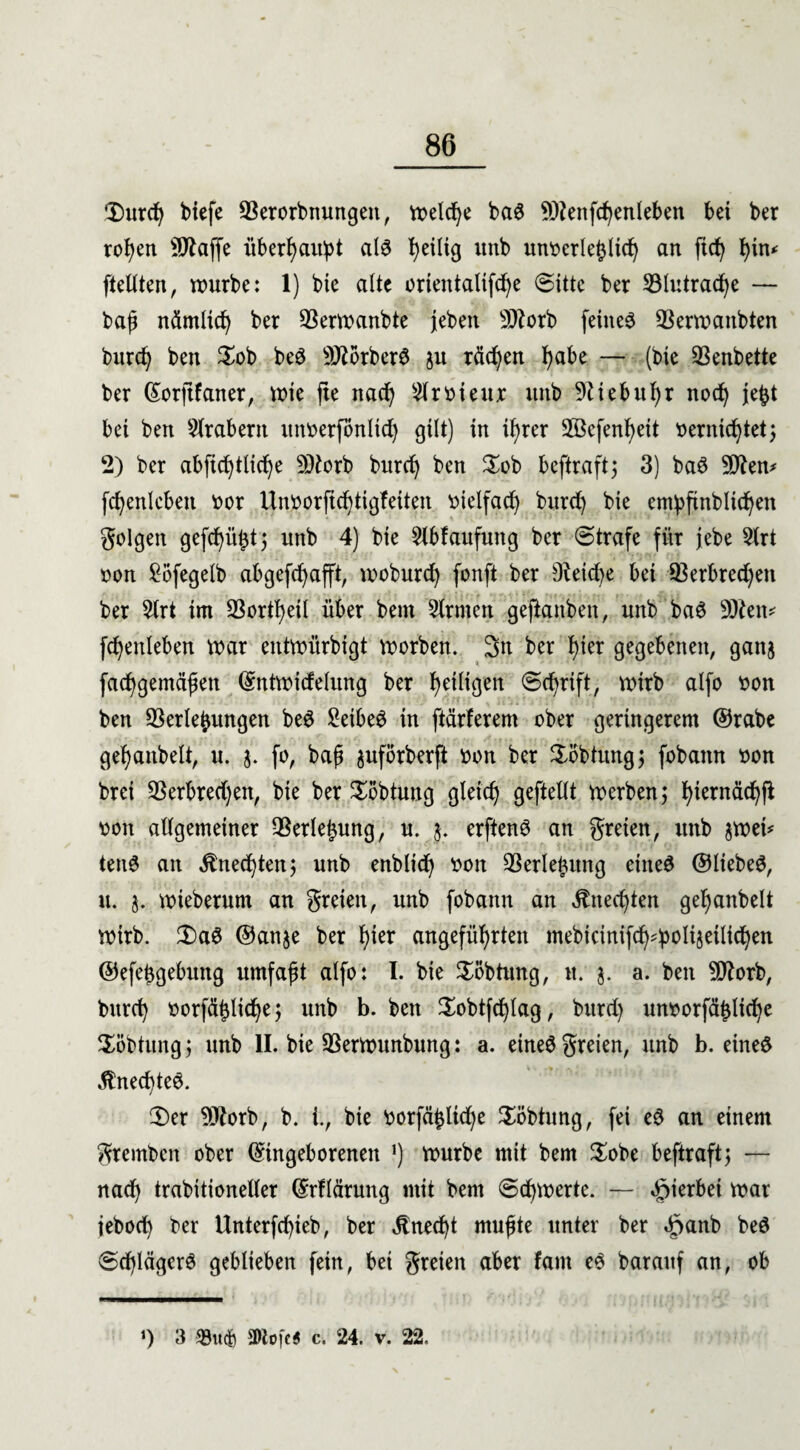 Durch biefe Verorbnungeit, voelcf^e bag SOtenfchenleben bei ber rohen Sftaffe überhaupt als heilig itnb un^erle^licf^ an ftd) i)in^ [teilten, würbe: 1) bie alte orientalifcfye (Sitte ber Vlutrache — baß nämlich ber Verwanbte jeben Sftorb feinet Verwanbten burd) ben Dob beS 9J?orberS ju rächen fyabe — (bie SSenbette ber ©orftfaner, wie fte nad) Slrvieiu: unb 9ttebul)r noch je^t bei ben Arabern unverfbnlid) gilt) in if)rer 2öefenf)eit vernichtet; 2) ber abficfytlicfye 9)torb burd) ben Dob beftraft; 3) baS 9flen* fc^enlebett vor Unvorfichtigfeiten vielfach burd) bie empftnblicheit golgen gefcf)ü^t 5 unb 4) bie $lbfaufung ber (Strafe für jebe 3lrt von £5fegelb ab gerafft, woburd) fonft ber 9teid)e bei 93erbred)eit ber 2lrt im Vorteil über bent Sinnen geftanben, unb ba£ 9)ten* fd)enleben war entwürdigt worben. 3n ber hier gegebenen, ganj fachgemäßen ©ntwidelung ber heiligen (Schrift, wirb alfo von ben Verlegungen beS £eibe3 in ftärlerem ober geringerem ©rabe gehanbelt, u. 3. fo, baß juforberft von ber Dbbtttng; fobann von brei Verbred)en, bie ber Döbtung gleich geftellt werben; ^iernächfi von allgemeiner Verlegung, u. 3. erftenS an greien, unb 3Wet* tenS an Unechten; unb enblich von Verlegung eines ©lieber, u. 3. wieberum an greien, unb fobann an Unechten gehanbelt Wirb. DaS ©anje ber fytx angeführten mebicinifch^^poltseiltd^en ©efeßgebung umfaßt alfo: I. bie Döbtung, n. 3. a. ben SDtorb, burch vorfählid)e; unb b. ben Dobtfdjlag, bitrd) unvorfätjliche Döbtung ; unb II. bie Verwunbung: a. eines greien, nnb b. eines $ned)teS. Der 9Jtorb, b. i., bie vorfähltdje Döbtung, fei eS an einem gremben ober ©ingeborenen *) würbe mit bem Dobe beftraft^ — nach trabitioneller ©rflärung mit bem (Schwerte. — hierbei war ieboch ber Unterfchieb, ber Unecht mußte unter ber «£>anb beS (Schlägers geblieben fein, bei greien aber fam eS barauf an, ob *) 3 58wd) SDtofcS c. 24. v. 22.