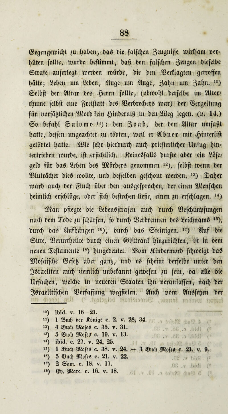 ©egengewicht $u haben, ba3 bie fallen 3^wgniffe wirffam oer* hüten follte, würbe beftimmt, baf ben falfd)en 3*ngen btefelbe ©träfe auferlegt werben würbe, bie ben Vertagten getroffen hätte; Seben um Seben, 2tuge um 5luge, 3<*hn um 3a^n- I0) ©elbft ber 2lltar be3 «£>errn follte, (obwohl berfelbe im Filter* tf)ume felbft eine greiftatt beö SSerbred^er^ war) ber Vergeltung für norfä^üc^eit VZorb fein »gjtnberntf in ben V3eg legen, (o. 14.) ©o befahl ©alorno n): ben So ab, ber ben Elitär umfaßt hatte, beffen ungeachtet 511 tobten, weil er 2lbner mit ^interlift getöbtet l>atte. VMe fef)r hterburd) aud) priefterlid)er Unfug t)in- tertrieben würbe, ift erfichtHd). keinesfalls burfte aber ein £öfe; gelb für baS £eben beS SttörberS genommen 12), felbft wenn ber Vluträcher bteö wollte, unb beffelben gefront werben. 13) £>aher warb auch ber glitd) über ben auSgefprodjen, ber einen 9Jtenfd)en heimlich erfcfylüge, ober ftd) befted)en liefe, einen $u erfragen. u) 9)?an pfiegte bie SebenSftrafen auch burch Vefchimpfungen nach bem $obe ju fd)ärfen, fo burch Verbrennen beS SeichnamS 15), burd) baS Slufhängen 16), burch baS ©teinigen. n) 2luf bie ©itte, Verurtheilte burch einen ©ifttranf htnjurichten, ift in bem neuen Seftamente 18) hingebeutet. Vom ktnbermorb fchweigt ba$ Vtofaifche @efe£ aber gan$, unb eS fcheint berfelbe unter ben SSraeltten auch ziemlich unbefannt gewefen §u fern, ba alle bie Urfachen, Welche in neueren ©taaten ihn ueranlaffen, nach ber SSraelitifchen Verfaffung wegfielen. $luch uom SluSfefcen ber i°) ibid. v. 16—21. n) 1 33ud) bei* Röntge c. 2. v. 28, 34. w) 4 93ud) SJtofeä c. 35. v. 31. ’3) 5 33ud) Stlcfe* c. 19. v. 13. “) ibid. c. 27. v. 24, 25. «) 1 93ud) 5Rofed c. 38. v. 24. — 3 *8ud) Mofee c. 21. v. 9. 1®) 5 93ud) aJlofed c. 21. v. 22. ii) 2 <Sam. c. 18. v. 17. ts) d». SWarc. c. 16. v. 18. >