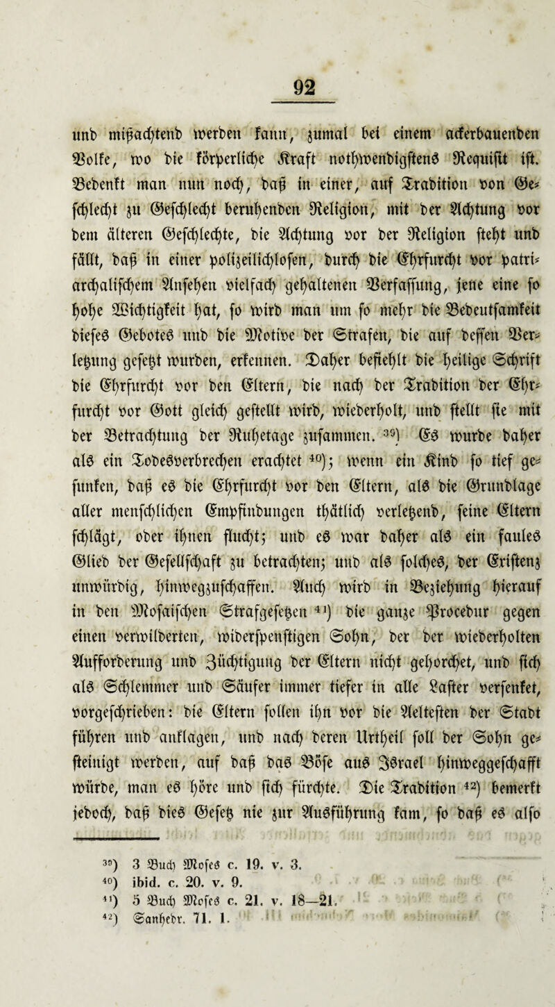 unb mtßacßteftb werben famt, $umal bei einem aderbauenben Bolfe, wo bie förderliche Jbraft notßwenbigftenS Sftequiftt ift. Bebenft man nun noch, baß in einer, auf Srabttion fcon ©e* fehlest ju ®efcßled)t berußenben Religion, mit ber Achtung ttor bent älteren ©efcßlecßte, bie 2lcßtung »or ber Religion fteßt unb fällt, baß in einer :poliseilid)lofen, bureß bie ©ßrfureßt üor ßatri* arcßalifcßem Slnfeßen melfad) gehaltenen Berfaffuitg, jene eine fo ßoße Söicßtigfeit ßat, fo wirb man um fo nteßr bie Bebeutfamfeit biefeS ©eboteS unb bie 9ftottoe ber Strafen, bie auf beffeit Ber* leßttng gefeßt würben, erfennen. 3)aßer befteßlt bie ßeilige Scßrift bie ©ßrfureßt twr ben ©Item, bie naeß ber Xrabition ber ©ßr* fitrcßt oor ©ott gleicß geftellt wirb, wieberßolt, unb [teilt fie mit ber Betrachtung ber Diußetage jufammen. 3S) ©S würbe baßer als ein XobeS^erbrecßen eraeßtet 40); wenn ein Äinb fo tief ge* funfett, baß eS bie ©ßrfureßt bor ben ©Item, als bie ©ntnblage aller menfeßließen ©mdftnbungen tßätlid) serleßenb, feine ©Item feßlägt, ober ißnen flucßt; unb eS war baßer als ein faules ©lieb ber ©efellfcßaft §u betraeßten^ unb als fold)eS, ber ©riftenj unwitrbig, ßinweg^itfcßaffen. 5lucß wirb in Begießung hierauf in ben Bfofaifcßen Strafgefeßen 41) bie ganje ^rocebur gegen einen berwilberten, wiberfpenftigen Soßn, ber ber wieberßolten Slufforberung unb 3ücßtigung ber ©Item nießt geßord)et, unb fieß als Scßlemnter unb Säufer immer tiefer in alle Hafter mfenfet, t)orgefd)rieben: bie ©Item [ollen ißn im bie 2lelteften ber Stabt füßren unb anflagen, unb naeß bereit Urtßeil foll ber Soßn ge* [teinigt werben, auf baß baS Böfe aus 3Srael ßinweggefcßafft würbe, man eS ßöre unb fieß fürd)te. 3Me ^rabition 42) bemerft jebod), baß bieS ©efeß nie jnr 5luS[üßrung fam, fo baß eS alfo 30) 3 23ud) Sftofeö c. 19. v. 3. 40) ibid. c. 20. v. 9. 41) ö 33ud) SOZefcö c. 21. v. 18-21, 42) ^anßebt:. 71. 1.