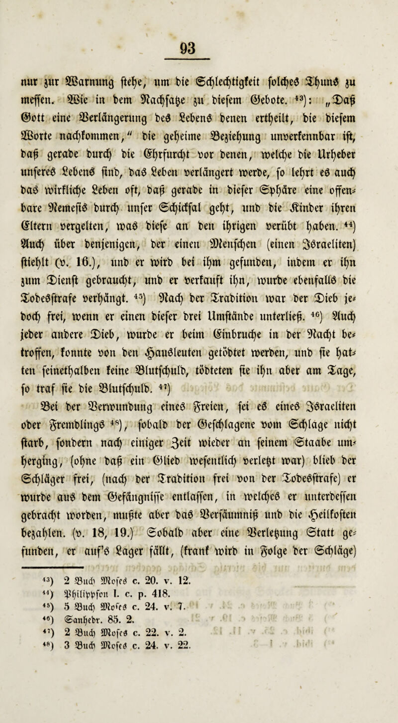 nur $ur Vkrnung ftefye, um bie (5d)led)tigfeü folct^e^ $f)itn$ ju meffett. 5ßte in bem 9tad)fa£e 51t biefem ©ebote. 43): „£)aß ©ott eine Verlängerung be$ Gebens benen erteilt, bie biefem VBorte nad)fommen, bie geheime Vejiefjung unoerfennbar ift, baß gerabe burd) bie ($l)rfurd)t oor benen, welche bie Urheber unfereS Sebent ftitb, baS Seben oerlängert werbe, fo le^rt eS aud) baS wirfltcfye 2eben oft, baß gerabe in biefer Sphäre eine offen¬ bare 9?eme(tS burd) unfer <5d)tdfal gefyt, unb bie Jbinber ifyren (Eltern oergelten, waS biefe an beit irrigen oerübt fyabett. 44) 5lud) über benjenigcn, ber einen SWenfdjert (einen SSraeliten) ftiefylt (0. 16.), unb er wirb bei il)m gefuttbeit, ittbent er ü)tt jum £)ienft gebraucht, unb er oerfauft tl)n, würbe ebenfalls bie SobeSftrafe oerßängt. 45) 9tad) ber Srabition war ber 2)ieb je* bod) frei, wenn er einen biefer brei Umftänbe unterließ. 40) 2(ud) jeber anbere 2)ieb, würbe er beim (£tnbrud)e in ber 9tad)t be* troffen, fonnte oon ben «gauSleuten getöbtet werben, unb fte l)<xU ten fetnetfyalben feine Vlutfcfyulb, töbteten fte il)n aber am $age, fo traf fie bie Vlutfcfyulb. 47) Vei ber Verwttnbtmg eines freien, fei eö etneS SSraeliten ober gremblingS 48), fobalb ber ©efdjlagene 00m ©erläge itid)t ftarb, fonbern nad) einiger 3e^ toieber an feinem Staabe um* ^erging, (of>ne baß ein ©lieb wefeittlid) oerle^t war) blieb ber (Sdjläger frei, (nad) ber Srabitioit frei oon ber SobeSftrafe) er würbe aus bem ©efängntffe entlaffen, in weld)cS er unterbeffen gebracht worben, mußte aber baS Verfäumniß unb bie «geilfoften bejahen. (0. 18, 19.) Sobatb aber eine Verlegung (Statt ge* funbeit, er auf’s £ager fällt, (franf wirb in golge ber ©djläge) 43) 2 93udi SJlofed c. 20. v. 12. 44) $f)iti^fon I. c. p. 418. 45) 5 93ud) c. 24. v. 7. 46) @anf>ebr. 85. 2. 4’) 2 33ud) *D7ufe« c. 22, v. 2. 48) 3 5öudi SOZcfc^ c. 24. v. 22. i