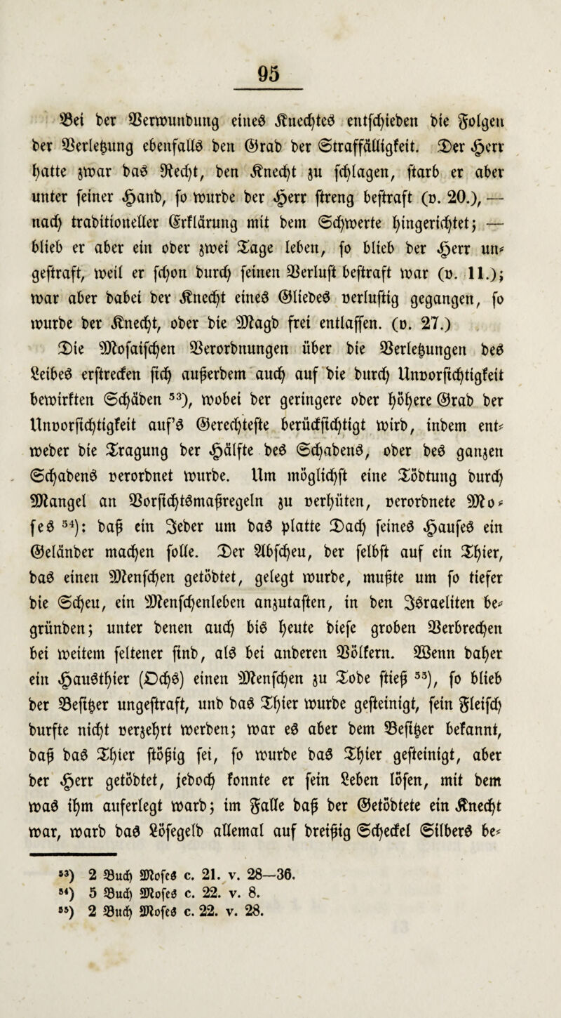 Vet ber Verwunbung eine# Unechte# eittfd)ieben bte golgett ber Verlegung ebenfalls bett ©rab ber ©traffdttigfeit. Ser £err hatte $war ba# !Recf)t, ben Unecht $u fdjlagen, ftarb er aber unter feiner «£janb, fo würbe ber £err ftreng beftraft (n. 20.), — nad) trabtttouetter ©rfldrung mit bem @d)Werte i)ingerid^tet j — blieb er aber ein ober jwei Sage leben, fo blieb ber dperr un* * geftraft, tx>eil er fdjon burd) feinen 33erluft beftraft war (u. 11.); war aber babei ber $ned)t eine# ©liebet ü er luftig gegangen, fo würbe ber Unecht, ober bie 5D7agb frei entlaffen. (o. 27.) Sie 5D7ofaifchen Verorbnungen über bie Verlegungen be# Seibe# erftreden ftdj außerbem auch auf bie burd) Unnorfi^tigfeit bewirften ©chdben 53), wobei ber geringere ober I)öl)ere ©rab ber Unoorjic^tigfeit auf# ©eredftefte berüdjid)tigt wirb, inbem ent* weber bie Sragung ber «jjjälfte be# @djaben#, ober be# ganzen 6d)aben# nerorbnet würbe. Um möglidjft eine Söbtung burd) Mangel an Vorjtcht#maßregeln ju neunten, nerorbnete 507 o* fe# 54): baß ein Seber um ba# glatte Sad) feinet ,£jaufe# ein ©eldnber machen fotte. Ser Slbfdjeu, ber felbft auf ein Sf)ier, ba# einen 5D7enfdjen getöbtet, gelegt würbe, mußte um fo tiefer bie €>d)eu, ein 507enfdjenleben anjutaften, in ben 3#raeliten be* grünben; unter betten auch bi# 7>eute biefe groben Verbrechen bei weitem fettener finb, al# bei anberen Völfern. 3Benn baf)er ein £au#thier (Od)#) einen 5Ö7enfd)en $u Sobe fließ 53), fo blieb ber Veftßer ungeftraft, unb ba# Sßier würbe gefteinigt, fein gleifd) burfte nicht Derart werben; war e# aber bem Vefi^er befannt, baß ba# Sßter ftoßig fei, fo würbe ba# Shier gefteinigt, aber ber £err getöbtet, jebod) fonnte er fein Sehen löfen, mit bem wa# ihm auferlegt warb; im gatte baß ber ©etöbtete ein Änedjt war, warb ba# Söfegelb attemal auf breißig «Schedel @ilber# be* *3) 2 93ud) äTCofeS c. 21. v. 28-36. “) 5 53ud) 9Jtofe$ c. 22. v. 8. *5) 2 33ud) äftofea c. 22. v. 28.