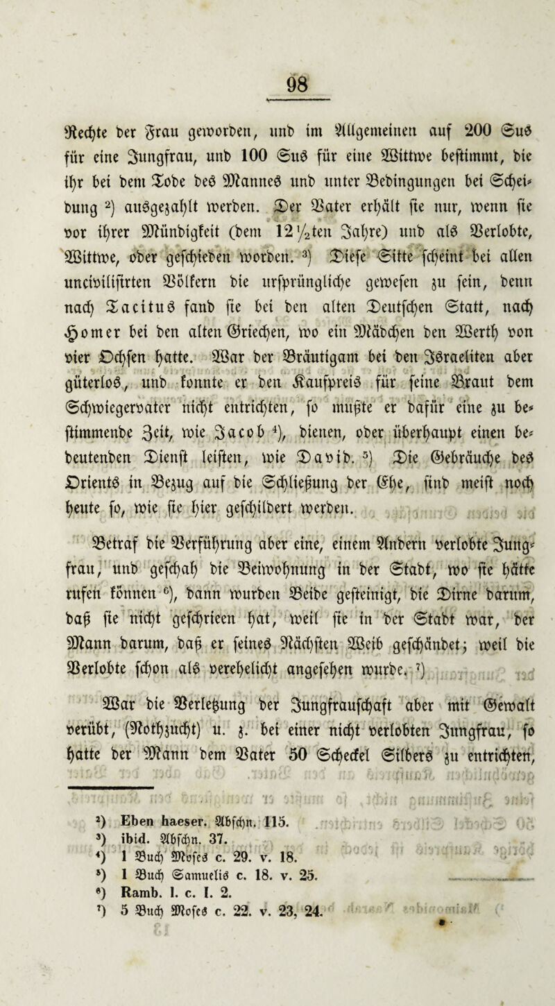 sJtecßte ber grau geworben, nnb tnt 2(Ügemetnett auf 200 Sus für eine Jungfrau, unb 100 SitS für eine SBittwe befiimmt, bic il)r bet bem $obe beS VZantteS unb unter Vebingungen bet 0cßei* buttg 2) aitSgejahlt werben. 3)er Vater erhält fte nur, wenn fte vor ißrer 9Jfünbtgfett (bem 12 T/2ten Saßre) unb als Verlobte, VSittwe, ober gefcßieben worben. 3) £>iefe Sitte fcßeint bet aüett unctvtltftrten Völfern bte xtrfprüngltd^e gewefett ju fein, benrt nad) SacituS fanb fte bet ben alten Seittfcßen Statt, itacß £omer bet ben alten ©riechen, wo ein ^Mbcßen ben 2öertf> von vier £>cßfen hatte. äöar ber Bräutigam bei ben 3$raeliten aber güterloS, unb formte er ben Kaufpreis für feine V.raut bent Sd)Wtegervatcr mcßt entrichten, fo müßte er bafür eine $u be* fttmmenbe 3^1/ tote 3acob 4), bienen, ober überhaupt einen be* beutenben 2)ienft letften, wie Savtb. 5 *) 3)te ©ebräudje beS JDrientS in Vejug auf bte Schließung ber @ße, ftnb meift noch heute fo, wie fte hier gefchilbert werbett. Vetraf bie Verführung aber eine, einem Sfnbeth Verlobte Suttg frau, unb gefeßaß bie Veiwoßnung in ber Stabt, wo fte hätte rufen fönnen °), bann würben Vetbe gefteinigt, bie Sirne barum, baß fte nicht gefchrieen hat, vt>eit fte in ber Stabt war, ber Wann barum, baß er feines jJMrf)ften ,2Beib gefcßänbet; weil bte Verlobte feßon als vereßelid)t angefeßert würbe. 7) 2Bar bie Verlegung ber Sungfraufcßaft aber mit ©ewalt verübt, (SRotßjütßt) u. $. bei einer nießt verlobten Sttngfrau, fo ßatte ber ?D?ann bem Vater 50 Scßecfel Silbers $u entrichten, )iJK. Tt i 1'> ij * I * t (i ti ■; / JjC> 2) Eben haeser. 2l6fd)n. 115. 3) ibtd. 5tbfd)n. 37. <) 1 S3ud) 9«ofeö c. 29. v. 18. 5) I 33ud) «Samucltö c. 18. v. 25. . _ ®) Ramb. 1. c. I. 2. 7) 5 Sud) mcfc« c. 22. v. 23, 24.
