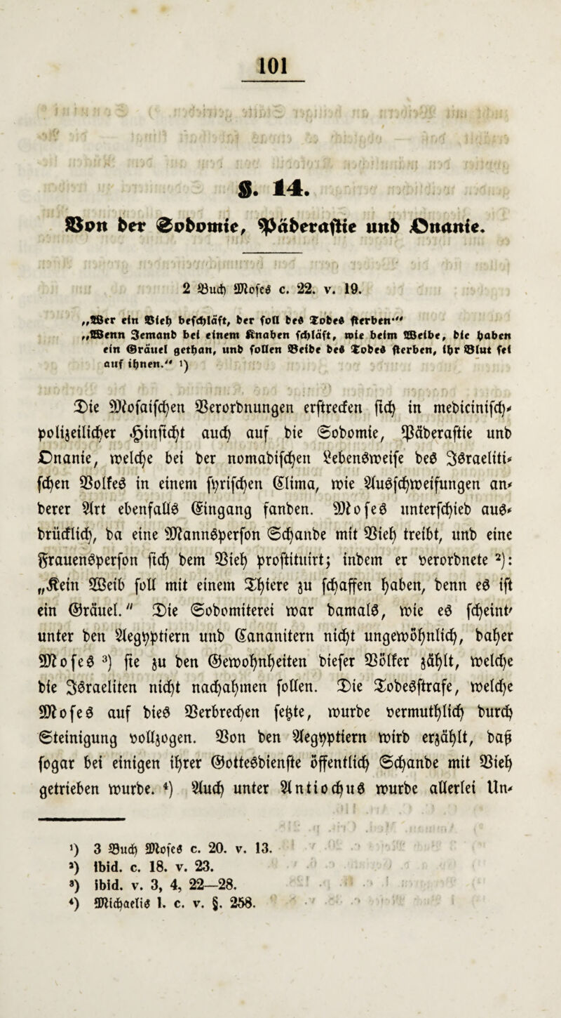 $. 14. SJon ber <3pbpnttc, 9>äberaflie unb Curtnte. ». ‘ • - - ' * *1 •' ! J ) '* U \ : *1 ’ Jri ;i V ' '*0 j'. ' * / v ‘ ' 01 ' •*. t • ; { 2 S3uct) SWofcö c. 22. v. 19. „fBcr ein ©iet> befd)läft, ber fofl bed lobe« gerben*0 „EBenn 3cmattb bei einem ftnabrn fdjläft, toie beim QBeibe, bie haben ein ©räuel gctbcm, unb fallen ©eibe bei $cbel flerbcn, ihr ©lut fei fluf ihnen. i) £>ie Sttofatfcfyen $erorbnungen erftreden ftd) in mebtcinifd)* polijeilidjer .£>inftd)t aud) auf bie Sobomie, ^ßäberaftie unb Onanie, welche bei ber nomabifcfyeit ^ebenömeife be$ 2$raeliti* fc^en Q^olfeö in einem fyrtfcfyen (£Iima, mie 2lu$fd)meifungen an* berer 2lrt ebenfalls Eingang fanben. 9ftofe6 unterfcfyieb au$* brüdlid), ba eine s3JknnSperfon Sdjanbe mit QSief) treibt, unb eine grauen^perfon ftd) bem SBiefy proftituirtj inbem er üerorbnete 2): „jtein 2Beib foll mit einem Spiere $u fcbaffen fyaben, benn e$ ift ein ©räuel. 2)ie Sobomiterei mar bamalS, mie e$ fdjeint' unter ben Slegtyptiern unb Gtananitern nic^t ungemöfyntid), bafyer Sftofeö 3) fte ju ben ©emofynfyeiten biefer S3bl!er jäfylt, meld)e bie S^raeliten nicf)t nad)al)men feilen. 3)ie $obe3ftrafe, metd)e 9Dtofe0 auf bie$ SSerbrecfyen fe£te, mürbe ttermutfylfd) burefy Steinigung rmlljogen. 93on ben Sleg^tiern mtrb erjäfylt, bajj fogar bei einigen ifyrer ©otteSbienfte öffentlich Scfyanbe mit $8tef) getrieben mürbe. 4) 2lud) unter 2lntiocfyu$ mürbe allerlei Um J) 3 93ucf) SDtofc« c. 20. v. 13. >) Ibid. c. 18. v. 23. *) ibid. v. 3, 4, 22—28. *) SDWcfyaeliS 1. c. v. §. 258.