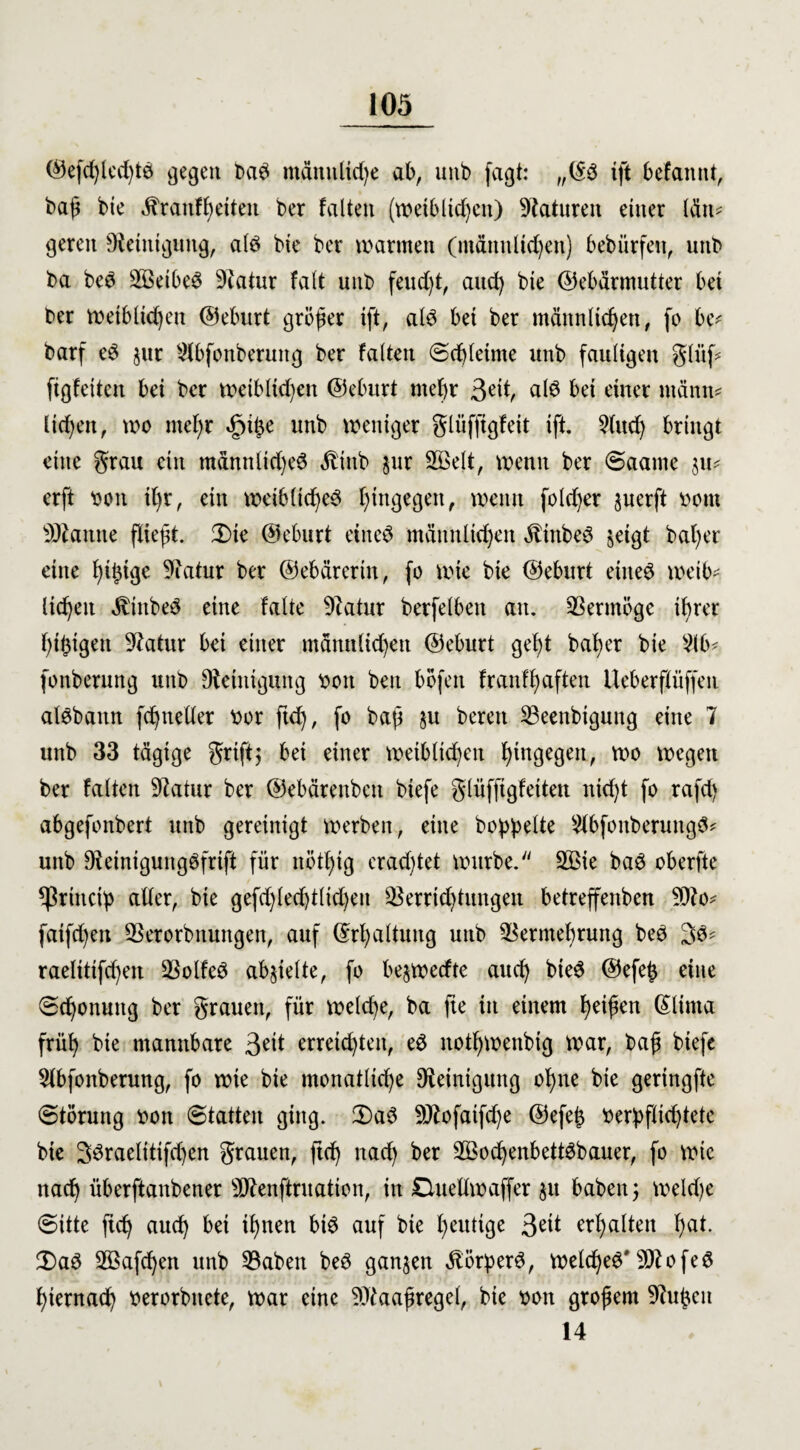 ©efd)led)tb gegen bab männliche ab, unb faßt: „(Sb ift befannt, baß bic «franfßetten ber falten (weiblichen) Naturen einer lätt* geren Dieinigung, alb bie ber warmen (männlichen) bebürfen, unb ba beb Sßetbeb 9catur falt unb feucht, auch bie ©ebärmutter bei ber weiblichen ©eburt größer ift, alb bei ber männlichen, fo be* barf eb jur SCbfonberung ber falten Schleime unb fauligen glüf* ftgfeiten bei ber weiblichen ©eburt mehr ßeit, alb bei einer ntänn* liehen, wo meßr «fuße unb weniger glüfftgfeit ift. 2lud) bringt eine grau ein männlid)eb Äittb jur Sßelt, wenn ber Saame $u* erft Don ißt, ein weibltcßeb hingegen, wenn fold)er juerft ootn tarnte fließt. 3)ie ©eburt eineb männlichen Äinbeb jeigt baßer eine hti$tge 9iatur ber ©ebärertn, fo wie bie ©eburt eineb weib¬ lichen $tttbeb eine falte 9catur berfelben an. Vermöge ißrer ßißigen 9latur bei einer männlichen ©eburt geht baßer bie 2lb- fonberung unb Reinigung bon ben böfen franfßaften Ueberftüffen albbattn fcßneller bor fuß, fo baß §u bereu SBeenbigung eine 7 unb 33 tägige griff$ bei einer weiblichen hingegen, wo wegen ber falten Statur ber ©ebärenben biefe glüfftgfetten nkßt fo rafdj abgefonbert unb gereinigt werben, eine hoppelte 2lbfonberuttgb* unb Dfeinigungbfrift für nötßig crad)tet würbe. 2ßie bab oberfte *ßrincip aller, bie gefd)lecßt(id)en 93errid)tungen betreffenben 9flo* faifd)eit SBerorbttungen, auf ©rßaltuug unb Vermehrung beb 3b- raelitifcßen Volfeb abjielte, fo bejwecfte aueß bieb ©efeß eine Schonung ber grauen, für welcße, ba fte in einem heißen (Slima früß bie mannbare 3^it erreichten, eb notßwenbig war, baß biefe 2lbfonberung, fo wie bie monatliche Reinigung oßne bie geringfte Störung oon Statten ging. 2)ab 9ttofatfd)e ©efeß berpflicßtete bie 33raelitifd)en grauen, fteß nad) ber SBocßenbettbbauer, fo wie naeß überftanbener 50^enftrnation, in duellwaffer §u haben; welche Sitte fuß aueß bei ißnen bib auf bie heutige 3^1 erßalten ßat. 2)ab Söafcßen unb Vaben beb ganzen «ftörperb, welcßeb' Sflofeb ßiernacß oerorbnete, war eine 9)taaßregel, bie von großem Vußctt 14