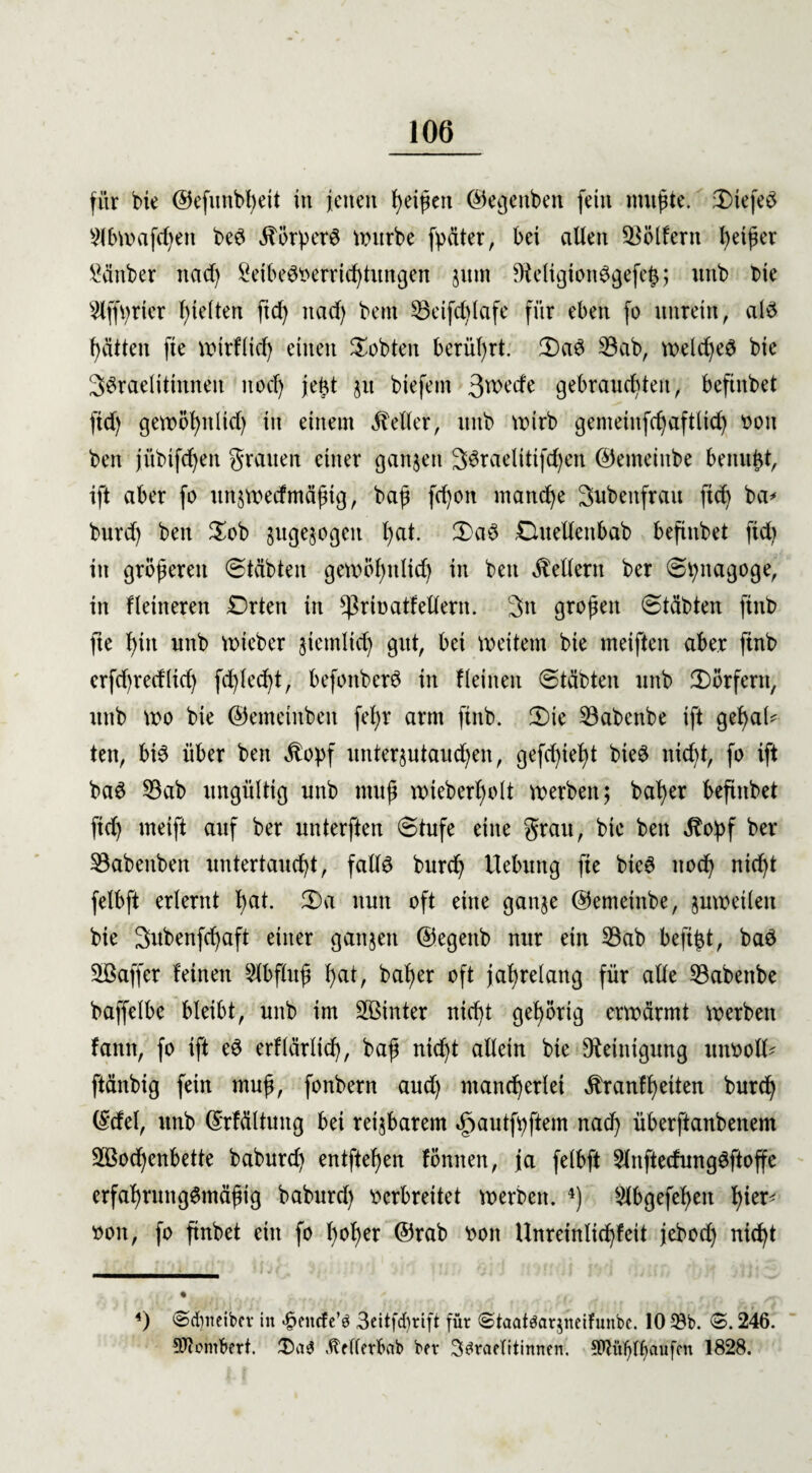 für bie ©efunbßeit in jenen t>ei^en ©egettben fein mußte. 3)iefed 2lbwafeßen bed «ftörperd Würbe fyäter, bei alten Golfern Reißer Sänber ttad) 2eibed»errießtungen jitm 9Mgtondgefeß; unb bie 9lffV)rier ßt eiten ftcß nad> bem 35eifd)iafe für eben fo unrein, als ßätten fie wtrHicß einen lobten berührt; £)ad 33ab, weid)e£ bie 3$taelitinneu itocß jeßt $u biefem 3weefe gebrauchten, beftnbet fid) gewößitlid) in einem Heller, unb wirb gemetnfdjaftlicß »on ben jübtfcßen grauen einer ganzen SSteielitifdjen ©emeiube berntßt, ift aber fo ttnjwedmäßtg, baß fd)on maneße Subenfrau fteß ba* burd) ben $ob jitgejogcn ßat. £>ad Duelleitbab befinbet ftd) in größeren Stabten gewößitlid) in ben Kellern ber Sßitagoge, in Heineren Drten in ^rinatfeitern. 3n großen Stabten finb fte ßtit unb Wteber jiemlicß gut, bet weitem bie meiftett aber finb erfd)red(td) feßleeßt, befottberd in Heilten Stäbten unb ^Dörfern, unb wo bie ©emetitbeit feßr arm finb. 3)ie 33abcnbe ift geßaH ten, bid über ben $opf unterjutaueßen, gefeßießt bieS itidd, fo ift ba6 33ab ungültig unb muß wieberßolt werben; baßer befinbet fid) meift auf ber unterften Stufe eine grau, bie ben «ftoßf ber 33abenben untertaueßt, falld burd; Hebung fie bie6 itocß nießt felbft erlernt ßat. 2)a nun oft eine ganje ©emetnbe, juwetleit bie Subenfcßaft einer gaitjen ©egeitb nur ein 33ab befißt, bad 3ßaffer feinen Slbfluß ßat, baßer oft jaßrelang für alle 33abettbe baffelbe bleibt, unb im SBinter nießt geßörtg erwärmt werben fann, fo ift ed erflärlicß, baß nießt allein bte Reinigung ttiwolH ftänbig fein muß, fonbern aud) maneßerlet ätranfßeiten burd) ©tfel, unb ©rfältung bei reizbarem »gautfßftem nad) überftanbenent Sßocßenbette baburd) entfteßen föntten, ja felbft 3lnftedungdftoffe erfaßrungSmäßig baburd) Derbreitet werben. 4) Slbgefeßeit ßier< »oit, fo finbet ein fo ßoßer ©rab »oit Unreinließfeit jebod) nießt 4) @d)iteibcv in |>encfe’g 3eitfd)rift für ©taatäarjneifunbc. 10 33b. ©. 246. SHombert. £>a$ dtetterbab bei* S^raetitinnen. SWüßffaufcn 1828.