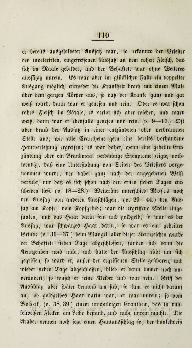 er bereite auSgebilbeter 2lu6faß war, fo erfannte ber ^riefter beit inbeterirten, eingefreffenen an bent rohen gleifd), baS fid) im sl^aale gebübet, nnb ber ^Behaftete tear of)ne Weiteres au^fäßtg unrein. tear aber im glüeHicfyen galle ein bereiter ^litegattg tttöglid), entteeber bie Krankt bracfv mit einem 9Jtale über bent ganzen Körper arte, fo baß ber Traufe ganz unb gar teeiß tearb, bann tear er geitefett nnb rein. Ober e3 tear fdßon robeS gleifd) int 9)taale, e£ verlor fid) aber teieber, unb tearb teeiß, bann tear er ebenfalte gettefett unb rein. (i>. 9—17.) Oft aber brad) ber 9lu$fafc in einer entjünbeten ober nerbrannten Stelle au£, teie alle (5rantl)eme gern eine bereite Dorfyanbette ^autoerleßung ergreifen ; e6 tear baßer, teenn eine geteilte ©nt* jitnbxmg ober ein &ranbmaal nerbücßtige (Symptome geigte, itotß* teenbig, baß eine llitterfucßung non (Seiten be3 ^riefterö norge* nommen teurbe, ber babei ganz nad) ber angegebenen 2ßeife n erfuhr, nur baß e3 fid) fcßon nad) bett crften ftebett Sagen ent* fcfyeiben Heß. (n. 18—28.) Weiterhin unterfdjieb 9Dtofe3 noch beit SluSfaß non attbereit 5lttefd)(eigen ; (o. 29—44.) ben £lu$* faß am Kopfe, nont Kopfgrittb; tear bie ergriffene (Stelle etttge* fmtfen, unb ba3 §aar bariit fein unb golbgelb, fo tear e$ ber Vluefaß, tear fd)tearze3 ^aar bariit, fo tear e$ ein geteilter ©rinb; (». 31—37.) beim Mangel aller biefer Kennzeichen teurbe ber Gehaftete ftebeti Sage abgefcßloffen, fanbett ftd) bann bie Kennzeichen nod) nid)t, unb hatte ber Slttefcßlag nicht um ftd) gegriffen, fo tearb er, außer ber ergriffenen (Stelle gefcboreit, unb teieber fiebeit Sage abgefd)loffett, blieb er bann immer itod) utu neräitbert, fo tenfd) er feine Kleiber unb tear retit. ©riff ber v){ttefd)Iag aber fpäter bemtod) um fid), fo fattt e£ nid)t barauf an, ob golbgelbeS §aar baritt tear, er tear unrein; fo nont 33ol)af, (o. 38, 39.) einem ttnfd)ulbigen ©ranthem, ba3 in bitte felteeißen glecfen am £etbe beftanb, unb nicht unrein machte. (Sie Araber nennen nod) jeßt einen ^autaitefd)lag fo, ber bunfelteeiß