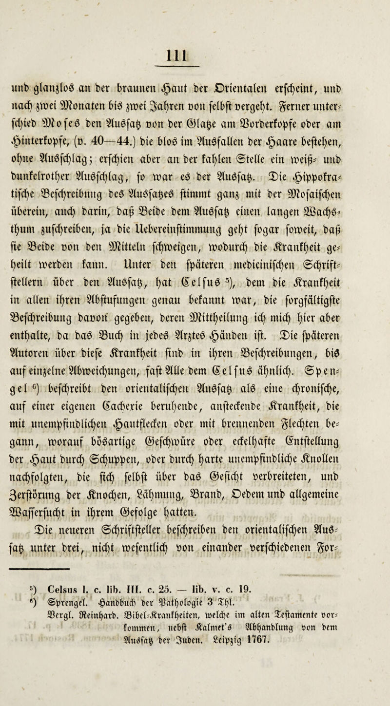 unb glattjloö an bei* * braunen $aut ber Orientalen erfcf^eint, unb nach jtvet Monaten bte jtuet Sauren non felbft »ergebt, gertter untere fdjieb sD?ofed ben StuSfaß non ber ©labe am ^Borberfoßfe ober am 4pinterfo:pfe, (n. 40—44.) bxe blo3 im StuSfatlen ber «gjaare hefteten, oßtte ^(uöfcf^lag; ersten aber an ber fallen ©teile ein tvetß* unb bunfctrotßer Stitöfcfylag, fo war eö ber SliWfaß. ©>ie 5ptßj>ofra* tifcf^e S3efd)retbmtg be6 SluSfaßeö ftimmt gan$ mit ber Sftofaifdjen überein, and) baritt, baß 33eibe bent SUWfaß einen langen SBacßS* tßum jufd)retben, ja bie Ueberetnfttmraung geßt fogar fomeit, baß fie 23eibe non ben Mitteln fdjweigett, mobitrd) bie Jtranfßeit ge* ßeilt werben faittt. Unter ben fpäteren mebtcintfdjen ©cfyrtft* ftettern über ben Stuöfaß, ßat (£etfu3 5), bent bie ^ranfßeit in alten ißren Slbftufungen genau befannt war, bie forgfättigfte 33efd)reibuitg banon gegeben, bereit SDUtttjeilung id) mtd) ßier aber enthalte, ba ba$ 53ud) in jebeS States »gjänbett ift. Ü)te fpäteren Autoren über btefe ^ranfßett ftitb itt tßrett 23efd)retbuttgen, bi$ auf einzelne Slbwetcfyungett, faft Sitte bem (£ e t f u $ äßntid). ©b e tu get °) befd)reibt ben orientalifdjen SttWfaß at6 eine djronifdje, auf einer eigenen ©acberte berußenbe, aitftecfenbe Jtrantßeit, bie mit unembftitbtid)eit ^autflecfen ober mit brettnenben gled)ten be* gann, tnoraitf bösartige ©efcßwüre ober edetßafte ©ntftettung ber §aut bnrd) (Schuppen, ober bnrcfy f)artc uuentpfmbtidje ^notten nadjfotgten, bie ftd) fetbft über ba$ ©eficßt verbreiteten, unb 3erftörung ber $nod)en, £äf)mung, 53rattb, Oebetn unb allgemeine 2Bafferfud)t in tf)rem ©efotge ßatten. 3)te neueren ©d)riftftelter befcßreiben ben orientatifdjen Stuö* faß unter brei, nicfyt wefentlid) von einanber verriebenen gor* 5) Celsus I. c. lib. III. c. 25. — Iib. v. c. 19. *) (Sprengel, <§anbtmdb ber ^]atf)otogie 3 £ljl. 93ergl. Steintjarb. 33ibet^ranf^eiten, toetcfye im alten Jeftamente t>or* fommen, nebfi ^almet’ö Stbljanblung t>on bem ?tu3faß ber Suben. Seidig 1767.